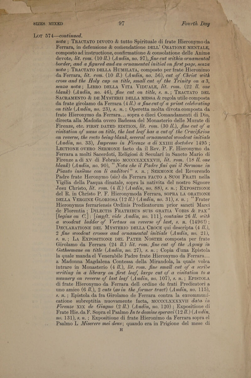   _ Ferrara, in defensione &amp; comendatione DELL’ ORATIONE MENTALE, composto ad instructione, confirmatione &amp; consolatione delle Anime devote, lit. rom. (10 Ul.) (Audin, no. 97), fine cut within ornamental border, and a figured and an ornamental initial on first page, senza nota ; 'TRACTATO DELLA HUMILATA, composto per frate Hieronimo da Ferrara, lit. rom. (10 Ul.) (Audin, no. 56), cut of Christ with cross and the Holy cup on title, small cut of the Trinity on a3, senza nota; LIBRO DELLA VITA VIDUALE, lt. rom. (22 Ul. one blank) (Audin, no. 46), fine cut on title, s. n.; TRACTATO DEL SACRAMENTO &amp; DE MYSTERII DELLA MESSA &amp; Pocal utile composta da frate girolamo da Ferrara (4 Jl.) a fine cut of a priest celebrating frate Hieronymo da Ferrara... sopra e dieci Comandamenti di Dio, directa alla Madofia overo Badessa del Monasterio delle Murate di Firenze, etc. FIRST DATED EDITION, lit. rom. (30 Ul.), fine cut of a visitation of nuns on title, the last leaf has a cut of the Crucifiaion on reverse, the recto being blank, several ornamental woodcut initials (Audin, no. 33), Impresso in Firenze a di xxi doctobre 1495 ; LECTIONE OVERO SERMONE facto da il Rev. P. F. Hieronymo da Ferrara a molti Sacerdoti, Religiosi &amp; Seculari in Sancto Mario di Firenze adi xv di Febraio MocccLXxxxvul, Ut. rom. (18 Ul. one blank) (Audin, no. 90), “ Nota che il Padre fini qui il Sermone in Pianto insiéme con li auditorit” s. n.; SERMONE del Reverendo Padre frate Heronymo (sic) da Ferrara FACTO A SuOI FRATI nella Vigilia della Pasqua dinatale, sopra la nativita del nostro Signore Jesu Christo, Ut. rom. (4 Ul.) (Audin, no. 88), s. n.; EXPOSITIONE del R. in Christo P. F. Hieronymoda Ferrara, SOPRA LA ORATIONE DELLA VERGINE GLoriosa (12 Ul.) (Audin, no. 31), s. n.; “ Frater Hieronymus ferrariensis Ordinis Predicatorum prior sancti Marci de Florentia ; DiLECcTIS FRATRIBUS SUIS GRATIA VOBIS &amp; PAX” [begins on C.|: [tmpft. vide Audin, no. 111], contains 26 Ul. with a woodcut ladder of Vertues on reverse of last, s. n. (14962) ; DECLARATIONE DEL MYSTERIO DELLA CROCE qui descripta (4 //.), 2 fine woodcut crosses and ornamental initials (Audin, no. 21), s. n.; LA EXPOSITIONE DEL PATER NOSTER composta per frate Girolamo da Ferrara (24 Ul.) lit. rom. fine cut of the Agony in Gethsemane on title (Audin, no. 27), s.n.; Copia d’una Epistola la quale mandael Venerabile Padre frate Hieronymo da Ferrara... a Madonna Magdalena Contessa della Mirandola, la quale volea intrare in Monasterio (4 J/.), lit. rom. fine small cut of a scribe writing in a library on first leaf, large cut of a visitation to a nunnery on reverse of last leaf (Audin, no. 107), s. n.; EPISTOLA di frate Hieronymo da Ferrara dell ordine de frati Predicatori a uno amico (6 U/.), 2 cuts (asin the former tract) (Audin, no. 115), s. n.; Epistola da fra Girolamo de Ferrara contra la excommuui- catione subreptitia nuovamente facta, MCCCCLXXXXVII data in Firenze xix de Giugno (2 Ul.) (Audin, no. 120) ; Expositione di Frate Hie.da F. Sopra el Psalmo In te domine speravi (12 Ul.) (Audin, no. 131), s.m. ; Expositione di frate Hieronimo da Ferrara sopra el Psalmo L Miserere mei deus; quando era in Prigione del mese di H