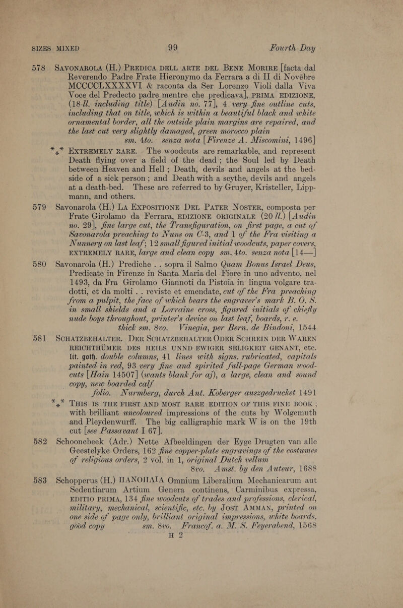 579 580 581 Reverendo Padre Frate Hieronymo da Ferrara a di II di Novébre MCCCCLXXXXVI &amp; raconta da Ser Lorenzo Violi dalla Viva Voce del Predecto padre mentre che predicava], PRIMA EDIZIONE, (18-U. including title) [Audin no. 77], 4. very fine outline cuts, including that on title, which is within a beautiful black and white ornamental border, all the outside plain margins are repaired, and the last cut very slightly damaged, green morocco plain sm. 4to. senza nota | Firenze A. Miscomini, 1496] * Death flying over a field of the dead; the Soul led by Death between Heaven and Hell; Death, devils and angels at the bed- side of a sick person; and Death with a scythe, devils and angels at a death-bed. ‘These are referred to by Gruyer, Kristeller, Lipp- mann, and others. Savonarola (H.) LA ExpostrionE Det PATER Noster, composta per Frate Girolamo da Ferrara, EDIZIONE ORIGINALE (20 7/1.) [Audin no. 29], fine large cut, the Transfiguration, on first page, a cut of Savonarola preaching to Nuns on C-3, and 1 of the Fra visiting a Nunnery on last leaf; 12 small figured initial woodcuts, paper covers, EXTREMELY RARE, large and clean copy sm.4to. senza nota |14—| Savonaroia (H.) Prediche . . sopra il Salmo Quam Bonus Israel Deus, Predicate in Firenze in Santa Maria del Fiore in uno advento, nel 1493, da Fra Girolamo Giannoti da Pistoia in lingua volgare tra- dotti, et da molti . . reviste et emendate, cut of the Fra preaching trom a pulpit, the face of which bears the engraver’s mark B. O. S. in small shields and a Lorraine cross, figured initials of chiefly nude boys throughout, printer’s device on last leaf, boards, r. e. thick sm. 8vo. Vinegia, per Bern. de Bindoni, 1544 SCHATZBEHALTER. DER SCHATZBEHALTER ODER SCHREIN DER W AREN REICHTHUMER DES HEILS UNND EWIGER SELIGKEIT GENANT, etc. lit. goth. double columns, 41 lines with signs. rubricated, capitals painted in red, 93 very fine and spirited full-page German wood- cuts | Hain 14507] (wants blank for aj), a large, clean and sound copy, new boarded calf Solio. Nurmberg, durch Ant. Koberger auszgedrucket 1491 x THIS IS THE FIRST AND MOST RARE EDITION OF THIS FINE BOOK ; with brilliant wnceolowred impressions of the cuts by Wolgemuth and Pleydenwurff. The big calligraphic mark W is on the 19th cut [see Passavant I 67]. Geestelyke Orders, 162 jfine copper-plate engravings of the costumes of religious orders, 2 vol. in 1, original Dutch vellum 8vo. Amst. by den Auteur, 1688 Sedentiarum Artium Genera continens, Carminibus expressa, EDITIO PRIMA, 134 fine woodcuts of trades and professions, clerical, military, mechanical, scientific, etc. by Jost AMMAN, printed on one side of page only, brilliant original impressions, white boards, good copy sm. 8vo. Francof. a. M. S. Feyerabend, 1568