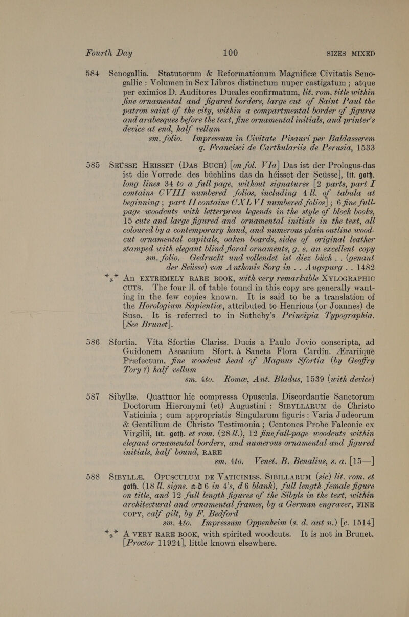 8 Or Or per eximios D. Auditores Ducales confirmatum, lit. rom. title within jine ornamental and figured borders, large cut of Saint Paul the patron saint of the city, within a compartmental border of figures and arabesques before the teat, fine ornamental initials, and printer’s device at end, half vellum sm. folio. Impressum in Civitate Pisauri per Baldasserem q. Francisci de Carthulartis de Perusia, 1533 ist die Vorrede des biichlins das da héisset der Seiisse], lit. goth. long lines 34 to a full page, without signatures [2 parts, part I contains CVIIT numbered folios, including 411. of tabula at beginning ; part II contains CXL VI numbered folios| ; 6 fine full- page woodcuts with letterpress legends in the style of block books, 15 cuts and large figured and ornamental initials in the text, all coloured by a contemporary hand, and numerous plain outline wood- cut ornamental capitals, oaken boards, sides of original leather stamped with elegant blind floral ornaments, g. e. an excellent copy sm. folio. Gedruckt und vollendet ist diez biich . . (genant der Seusse) von Anthonis Sorg in.. Augspurg .. 1482 An EXTREMELY RARE BOOK, with very remarkable XYLOGRAPHIC cuts. The four ll. of table found in this copy are generally want- ing in the few copies known. It is said to be a translation of the Horologium Sapientie, attributed to Henricus (or Joannes) de Suso.. It is referred to in Sotheby’s Principia Typographia. [See Brunet]. Guidonem Ascanium Sfort. 4 Sancta Flora Cardin. rariique Prefectum, jine woodcut head of Magnus Sfortia (by Geoffry Tory ?) half vellum sm. 4to. Rome, Ant. Bladus, 1539 (with device) Doctorum Hieronymi (et) Augustini: SrpyLLARUM de Christo Vaticinia ; cum appropriatis Singularum figuris: Varia Judeorum &amp; Gentilium de Christo Testimonia ; Centones Probe Falconie ex Virgilii, lit. goth. e¢ rom. (28 11.), 12 fine full-page woodcuts within elegant ornamental borders, and numerous ornamental and figured initials, half bound, RARE sm. 4to. Venet. B. Benalius, s. a. [15—] Gar es * goth. (18 Zl. signs. a-0 6 in 4’s, d6 blank), full length female figure on title, and 12 full length figures of the Sibyls in the text, within architectural and ornamental frames, by a German engraver, FINE copy, calf gilt, by F. Bedford sm. 4to. Impressum Oppenheim (s. d. aut n.) [e. 1514] A VERY RARE BOOK, with spirited woodcuts. It is not in Brunet. [Proctor 11924], little known elsewhere.