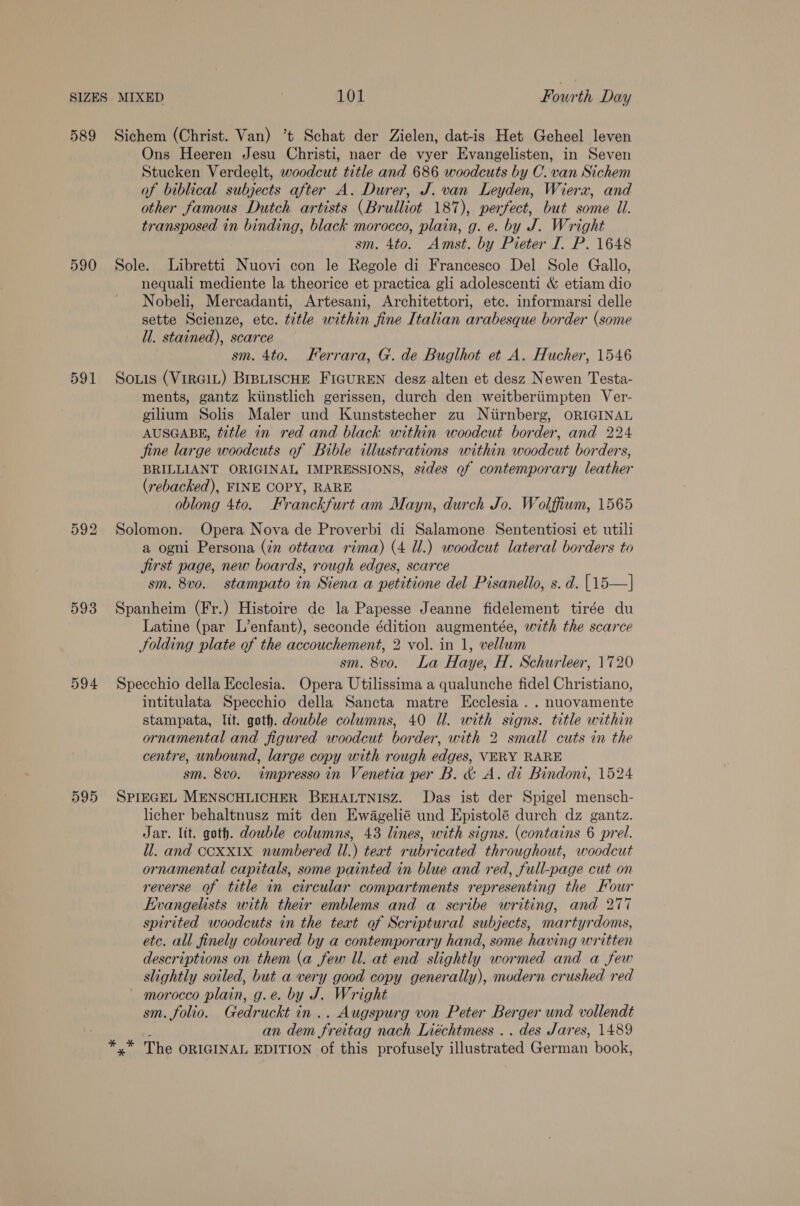 589 590 591 593 594 595 Sichem (Christ. Van) ’t Schat der Zielen, dat-is Het Geheel leven Ons Heeren Jesu Christi, naer de vyer Evangelisten, in Seven Stucken Verdeelt, woodcut title and 686 woodcuts by C. van Sichem of biblical subjects after A. Durer, J. van Leyden, Wierx, and other famous Dutch artists (Brulliot 187), perfect, but some Il. transposed in binding, black morocco, plain, g. e. by J. Wright sm. 4to. Amst. by Pieter I. P. 1648 Sole. Libretti Nuovi con le Regole di Francesco Del Sole Gallo, nequali mediente la theorice et practica gli adolescenti &amp; etiam dio Nobeli, Mercadanti, Artesani, Architettori, etc. informarsi delle sette Scienze, etc. title within fine Italian arabesque border (some ll. stained), scarce sm. 4to. Ferrara, G. de Buglhot et A. Hucher, 1546 Souis (VirRGIL) BIBLISCHE FIGUREN desz alten et desz Newen Testa- ments, gantz kiinstlich gerissen, durch den weitberiimpten Ver- gilium Solis Maler und Kunststecher zu Niirnberg, ORIGINAL AUSGABE, title in red and black within woodcut border, and 224 jine large woodcuts of Bible illustrations within woodcut borders, BRILLIANT ORIGINAL IMPRESSIONS, sides of contemporary leather (rebacked), FINE COPY, RARE oblong 4to. Franckfurt am Mayn, durch Jo. Wolffium, 1565 Solomon. Opera Nova de Proverbi di Salamone Sententiosi et utili a ogni Persona (in ottava rima) (4 Ul.) woodcut lateral borders to jirst page, new boards, rough edges, scarce sm. 8vo. stampato in Siena a petitione del Pisanello, s. d. [15—] Spanheim (Fr.) Histoire de la Papesse Jeanne fidelement tirée du Latine (par L’enfant), seconde édition augmentée, with the scarce JSolding plate of the accouchement, 2 vol. in 1, vellum sm. 8vo. La Haye, H. Schurleer, 1720 Specchio della Ecclesia. Opera Utilissima a qualunche fidel Christiano, intitulata Specchio della Sancta matre Ecclesia . . nuovamente stampata, lit. goth. double columns, 40 Ul. with signs. title within ornamental and figured woodcut border, with 2 small cuts in the centre, unbound, large copy with rough edges, VERY RARE sm. 8vo. wmpresso in Venetia per B. &amp; A. di Bindoni, 1524 SPIEGEL MENSCHLICHER BEHALTNISZ. Das ist der Spigel mensch- licher behaltnusz mit den Ewagelié und Epistolé durch dz gantz. Jar. lit. goth. double columns, 43 lines, with signs. (contains 6 prel. il. and ccxx1x numbered ll.) text rubricated throughout, woodcut ornamental capitals, some painted in blue and red, full-page cut on reverse of title in circular compartments representing the Four Evangelists with their emblems and a scribe writing, and 277 spirited woodcuts in the text of Scriptural subjects, martyrdoms, etc. all finely coloured by a contemporary hand, some having written descriptions on them (a few Ul. at end slightly wormed and a few slightly soiled, but a very good copy generally), modern crushed red morocco plain, g.e. by J. Wright sm. folio. Gedruckt in .. Augspurg von Peter Berger und vollendt an dem Freitag nach Liéchtmess .. des Jares, 1489 *,* The ORIGINAL EDITION of this profusely illustrated German book,