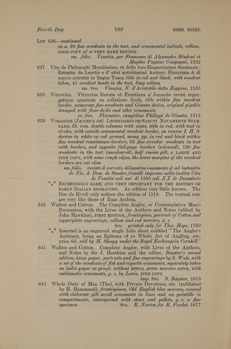 637 638 639 on a, 90 fine woodcuts in the text, and ornamental initials, vellum, GOOD COPY 0f @ VERY RARE EDITION sm. folio. Venetia, per Francesco di Alexandro Bindoni et Mapheo Paysini Compagni, 1532 Vite de Philosophi Moralissime, et delle loro Elegantissime Sentenzie ; Estratte da Laertio e d’ altri antichissimi Auttori. Historiate &amp; di nuovo corrette in lingua Tosca, tétle in red and black, with woodcut below, 41 woodcut heads in the teat, limp vellum sm. 8v0o. Vinegia, N. d Aristotile detto Zoppino, 1535 Vitruvius. Vitruvius Iterum et Frontinus a’ Jocundo revisi repur- gatique quantum ex collatione licuit, tetle within fine woodcut border, numerous fine woodcuts and Giunta device, original pigskin stamped with fleur-de-lis and other ornaments cr..8v0. Florentiw, sumptibus Philippi de Giunta, 1513 VORAGINE (JACOBUS DE) LEGENDARIO-DE-SANCTI NOVAMENTE STAM- PADO, it. rom. double columns with signs. title in red, with teat in circles, with outside ornamental woodcut border, on reverse I. H. 8S. devices in white on red ground, many pp. in red and black within jine woodcut renaissance borders, 53 fine circular woodcuts in teat with borders, and opposite full-page borders (coloured), 130 fine woodcuts in the text (uncoloured), half russia gilt, A LARGE AND FINE COPY, with some rough edges, the lower margins of the woodcut borders are cut close sm. folio. revisto &amp; correcto diligentiss i-mamente &amp; ad instantia de Nic. &amp; Dom. de Sandro fratelli impresso nella inclita Cita de Venetia neli ani di 1505.adi X_X de Decembrio % EXCEEDINGLY RARE, AND VERY IMPORTANT FOR THE HISTORY OF EARLY ITALIAN ENGRAVING. An edition very little known. The Due de Rivoli only notices the edition of 1518. The textual cuts are very like those of Zoan Andrea. Recreation, with the Lives of the Authors and Notes (edited by John Hawkins), FIRST EDITION, frontispiece, portrait of Cotton and copperplate engravings, vellum and red morocco, g. é. 8vo. printed only for Thos. Hope, 1760 *.* Tnserted is an engraved single folio sheet entitled “The Angler’s Assistant, being an Epitomy of ye Whole Art of Angling, ete. price 6d. sold by M. Sheepy under the Royal Eachangein Cornhill.” and Notes by Sir J. Hawkins and the editor, Bagster’s second edition, large paper. portraitsand fine engravings by S. Wale, with a set of the woodcuts of fish and vignette ornaments, separately taken on india paper as proofs without letters, green morocco extra, with emblematic ornaments, g. e. by Lewis, FINE COPY imp. 8vo. WS. Bagster, 1815 Whole Duty of Man (The), with Private Devotions, etc. (published by H. Hammond), frontispieces, Old English blue morocco, covered with elaborate gilt scroll ornaments in lines and au pointillé in compartments, interspersed with stars and pellets, g.e. a fine specimen 8v0. Rk. Norton for R. Powlet, 1677
