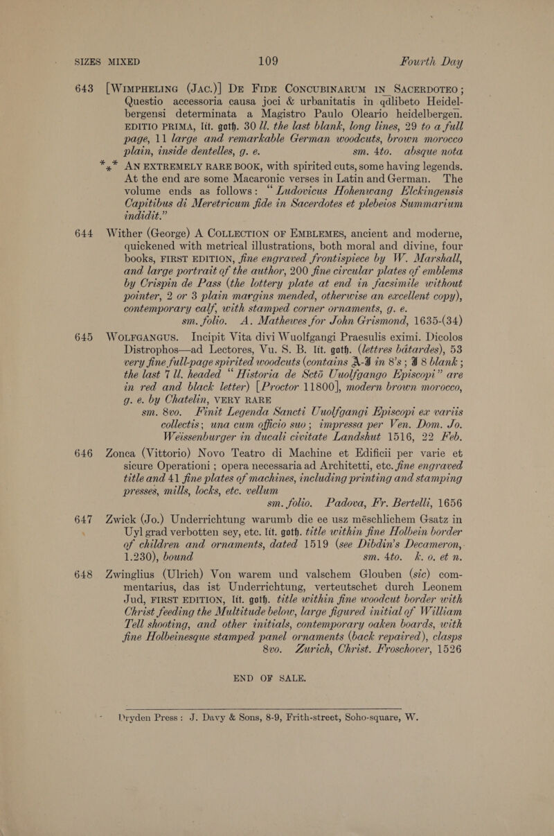 643 644 645 646 648 [WiweHELING (JAc.)] De Fine ConcuBINARUM IN SACERDOTEO ; Questio accessoria causa joci &amp; urbanitatis in qdlibeto Heidel- bergensi determinata a Magistro Paulo Oleario heidelbergen. EDITIO PRIMA, lit. goth. 30 1. the last blank, long lines, 29 to a full page, 11 large and remarkable German woodcuts, brown morocco plain, inside dentelles, g. e. sm. 4to. absque nota AN EXTREMELY RARE BOOK, with spirited cuts, some having legends. At the end are some Macaronic verses in Latinand German. The volume ends as follows: “ Ludovicus Hohenwang Elckingensis Capitibus di Meretricum fide in Sacerdotes et plebeios Summarium indidit.” Wither (George) A COLLECTION OF EMBLEMES, ancient and moderne, quickened with metrical illustrations, both moral and divine, four books, FIRST EDITION, fine engraved frontispiece by W. Marshall, and large portrait of the author, 200 fine circular plates of emblems by Crispin de Pass (the lottery plate at end in facsimile without pointer, 2 or 3 plain margins mended, otherwise an excellent copy), contemporary calf, with stamped corner ornaments, g. e. sm. folio. A. Mathewes for John Grismond, 1635-(34) WoLFGANGUS. Incipit Vita divi Wuolfgangi Praesulis eximi. es Distrophos—ad Lectores, Vu. 8. B. lit. goth. (lettres bdtardes), 5 very fine full-page spir ited woodcuts (contains A-JI in 8's; 98 ee the last 7 ll. headed “ Historia de Scto Uuolfgango Episcopi i‘ are in red and black letter) {Proctor 11800], modern brown morocco, g. &amp;. by Chatelin, VERY RARE sm. 8vo. Finit Legenda Sancti Uuolfgangi Episcopi ex varits collectis; una cum officio suo; impressa per Ven. Dom. Jo. Weissenburger in ducali civitate Landshut 1516, 22 Feb. Zonca (Vittorio) Novo Teatro di Machine et Edificii per varie et sicure Operationi ; opera necessaria ad Architetti, etc. fine engraved title and 41 fine plates of machines, including pr inting and stamping presses, mills, locks, etc. vellum sm. folio. Padova, F'r. Bertelli, 1656 Zwick (Jo.) Underrichtung warumb die ee usz méschlichem Gsatz in Uyl grad verbotten sey, ete. lit. goth. t2tle within fine Holbein border of children and ornaments, dated 1519 (see Dibdin’s Decameron, 1.230), bound sm. 4to. k. 0, et n. Zwinglius (Ulrich) Von warem und valschem Glouben (sic) com- mentarius, das ist Underrichtung, verteutschet durch Leonem Jud, FIRST EDITION, lit. goth. ¢2tle within fine woodcut border with Christ feeding the Multitude below, large figured initial of William Tell shooting, and other initials, contemporary oaken boards, with jine Holbeinesque stamped panel ornaments (back repaired), clasps 8vo. Zurich, Christ. Froschover, 1526 * * END OF SALE.  Dryden Press: J. Davy &amp; Sons, 8-9, Frith-street, Soho-square, W.