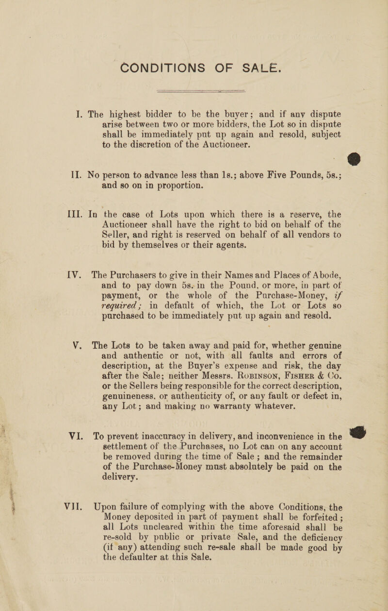 sie RIO VII. CONDITIONS OF SALE.  arise between two or more bidders, the Lot so in dispute shall be immediately put up again and resold, subject to the discretion of the Auctioneer. No person to advance less than 1s.; above Five Pounds, 5s.; and so on in proportion. In the case of Lots upon which there is a reserve, the Auctioneer shall have the right to bid on behalf of the Seller, and right is reserved on behalf of all vendors to bid by themselves or their agents. The Purchasers to give in their Names and Places of Abode, and to pay down 5s.in the Pound, or more, in part of payment, or the whole of the Purchase-Money, 2/ required; in default of which, the Lot or Lots so purchased to be immediately put up again and resold. The Lots to be taken away and paid for, whether genuine and authentic or not, with all faults and errors of description, at the Buyer’s expense and risk, the day after the Sale; neither Messrs. Ropinson, FisHEer &amp; Co. or the Sellers being responsible for the correct description, genuineness, or authenticity of, or any fault or defect in, any Lot; and making no warranty whatever. To prevent inaccuracy in delivery, and inconvenience in the settlement of the Purchases, no Lot can on any account be removed during the time of Sale ; and the remainder of the Purchase-Money must absolutely be paid on the delivery. | Upon failure of complying with the above Conditions, the Money deposited in part of payment shall be forfeited ; all Lots uncleared within the time aforesaid shall be re-sold by public or private Sale, and the deficiency Gif any) attending such re-sale shall be made good by the defaulter at this Sale. |