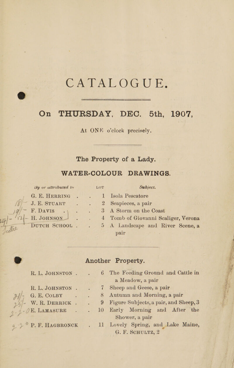 re Al, Ota U Es On THURSDAY, DEC. 5th, 1907,  At ONK Palade precisely.  The Property of a Lady. WATER-COLOUR DRAWINGS.   By or attributed to LOT Subject. G. KH. HERRING 1 Isola Pescatore /{/~. J. BE. STUART 2 Seapieces, a pair ie DAVIS: 3 A Storm on the Coast l- f y — H. JOHNSON 4 Tomb of Giovanni Scaliger, Verona chy a “DUTCH SCHOOL . » A Landscape and River Scene, a aa 7 pair o | Another Property. R.L.JoHNstoN. . 6 The Feeding Ground and Cattle in Li | a Meadow, a pair q. R.LeaJOHNSTON . 7 Sheep and Geese, a pair ns pi G. E. COLBY 8 Autumn and Morning, a pair i. 9 Figure Subjects, a pair, and Sheep, 3 Ee ,/4 W.R. DERRICK . o 4 + LD} 1 -)E. LAMASURE 10 EHarly Morning and After the Shower, a pair 11 Lovely Spring, and Lake Maine, G. F. SCHULTZ, 2 y Pl é 4) ° P. F. HAGBRONCK