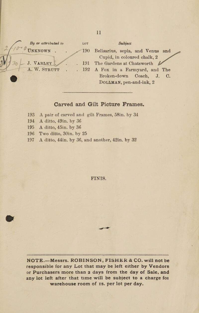    11 By or attributed to LOT Subject “ °” 9 UNKNown : . 190 Belisarius, sepia, and Venus and 3 Se oe 5 ee Cupid, in coloured chalk, 2 pe 17 39 |- J. VARLEY [LZ . . 191 The Gardens at Chatsworth —t j A.W. Strrourr . . 192 A Fox in a Farmyard, and The Broken-down Coach, J. C. DOLLMAN, pen-and-ink, 2 Carved and Gilt Picture Frames. 193 A pair of carved and gilt Frames, 58in. by 34 194 A ditto, 49in. by 36 195 A ditto, 45in. by 36 196 Two ditto, 30in. by 25 197 A ditto, 44in. by 36, and another, 42in. by 32 FINIS.  NOTE.—Messrs. ROBINSON, FISHER &amp; CO. will not be responsible for any Lot that may be left either by Vendors or Purchasers more than 2 days from the day of Sale, and any lot left after that time will be subject to a charge fo1 warehouse room of 1s. per lot per day.