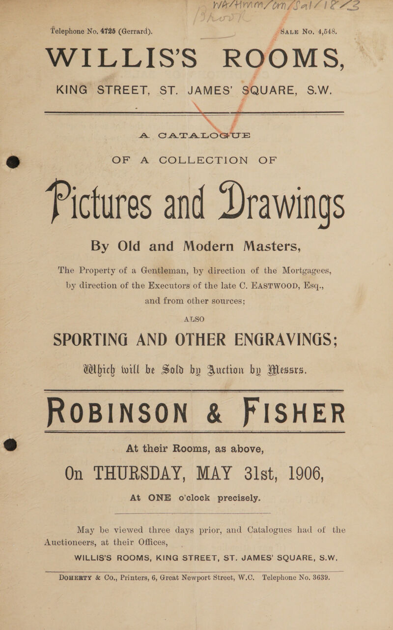 | — oe es Telephone No. 4725 (Gerrard). SALE No. 4,548. WILLISS ROOMS, KING STREET, ST. ee SQUARE S.W.    @ ‘OF A. COLLECTION OF Pictures and Drawings By Old and Modern Masters, The Property of a Gentleman, by direction of the Mortgagees, by direction of the Executors of the late C. EASTWOOD, Esq., and from other sources; AUSO SPORTING AND OTHER ENGRAVINGS; GAbich will be Sold by Auction by Messrs. ROBINSON &amp; FISHER @ - At their Rooms, as above, On THURSDAY, MAY 3lst, 1906, At ONE o'clock precisely.    May be viewed three days prior, and Catalogues had of the Auctioneers, at their Offices, WILLIS’S ROOMS, KING STREET, ST. JAMES’ SQUARE, S.W,  DOHERTY &amp; Co., Printers, 6, Great Newport Street, W.C. Telephone No. 3639.