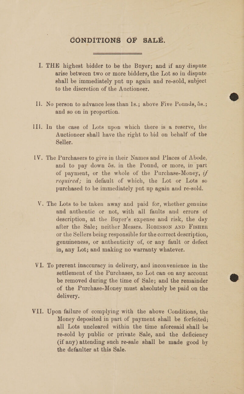 GONDITIONS OF SALE. arise between two or more bidders, the Lot so in dispute shall be immediately put up again and re-sold, subject to the discretion of the Auctioneer. No person to advance less than 1s.; above Five Pounds, 5s.; and so on in proportion. In the case of Lots upon which there is a reserve, the Auctioneer shall have the right to bid on behalf of the Seller. The Purchasers to give in their Names and Places of Abode, and to pay down 5s. in the Pound, or more, in part of payment, or the whole of the Purchase-Money, z/ required; in default of which, the Lot or Lots so purchased to be immediately put up again and re-sold. and authentic or not, with all faults and errors of description, at the Buyer’s expense and risk, the day after the Sale; neither Messrs. RoBinson AND FIsHER or the Sellers being responsible for the correct description, genuineness, or authenticity of, or any fauit or defect in, any Lot; and making no warranty whatever. To prevent inaccuracy in delivery, and inconvenience in the settlement of the Purchases, no Lot can on any account be removed during the time of Sale; and the remainder of the Purchase-Money must absolutely be paid on the delivery. Upon failure of complying with the above Conditions, the Money deposited in part of payment shall be forfeited; all Lots uncleared within the time aforesaid shall be re-sold by public or private Sale, and the deficiency (if any) attending such re-sale shall be made good by the defaulter at this Sale. |