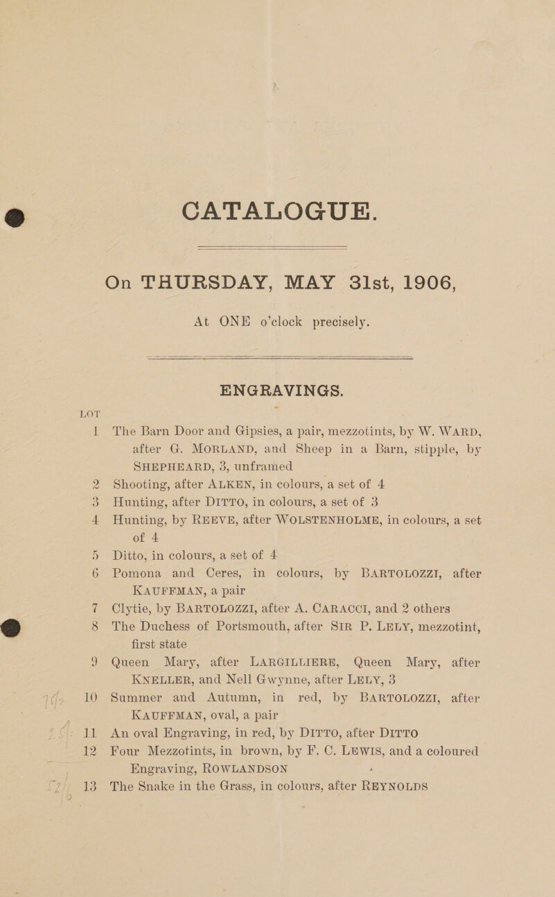 CATALOGUE.   On THURSDAY, MAY Slst, 1906, At ONE o’elock precisely.  ENGRAVINGS. LOT SHEPHEARD, 3, unframed 2 Shooting, after ALKEN, in colours, a set of 4 3 Hunting, after DITTO, in colours, a set of 3 of 4 5 Ditto, in colours, a set of 4 Os KAUFFMAN, a pair Clytie, by BARTOLOZZI, after A. CARACCTI, and 2 others Qj first state £© KNELLER, and Nell Gwynne, after LELY, 3 KAUFFMAN, oval, a pair 11 An oval Engraving, in red, by DITTO, after DITTO Engraving, ROWLANDSON , 13. The Snake in the Grass, in colours, after REYNOLDS