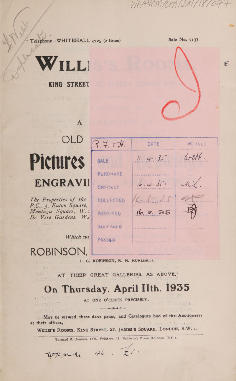 : i \ \ % ma \eA' S\N fe (TeliponeWHITEHALL 4725 (2 Base) Sale No. 7133 KING STREET   OLD | 7b, On as Pig DATE | mii lALS | Dictures |: . bee BNO | hth ENGRAVII ee TNA, The Properties of the — P.C., 3, Eaton Square, Montazu Square, W.: De Vere Gardens, W«  ee om: shee nensetaaiat ot i ay por Py =~ ¢ a oe iy er . = Z i £ f eo] » elif F th 5 SPER, ? f f Py ¢ { 4i 8 , oi J &gt; ; 4 % 4 oe. 8 4 2 UD BY a4 % SP A hee = Mie — he 6% ome at % «. ‘ 4 1% 3% gam dee « &gt; Pe be a . } (J he \} ont i : I 4 Aeris iwc i | g i oe Ha SS ee By {| s tt . 4ot. ‘- S47} hae We 5 i 1] Rae So Mee a Ge SR HT . 7 ~ ~ oe ae {! hy ean 4, a a, | | MODS y) | Which ‘és 1 PASSED | ROBINSON, Rid alae ioe ee L. Cs ROBINSON, R. H. HURLBALI. a ee AT ‘THEIR GREAT GALLERIES, AS ABOVE, On Thursday. April Ith. 1935 AT ONE O’CLOCK PRECISELY. ies. - viewed three days prior, and fee tahennes had. of: shee Auctioneers at ee offices, -# eas Wiis’s Rooms, KING STREET, ST. JAMES’S SQUARE, LONDOK, ' 5.W. 1. Barnard &amp; Orannis, TAd., Printers, oe evden § Place Holborn B.C. i  whem £6. RL!