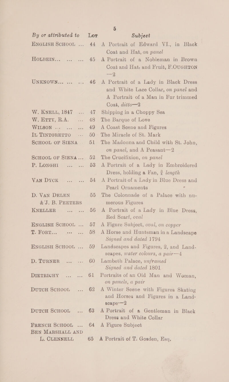 ENGLISH SCHOOL ... 44 A Portrait of Edward VI., in Black Coat and Hat, on panel FLOGBEIN..« =. .... 45. A Portrait of a Nobleman in Brown Coat and Hat, and Fruit, H.OUGHTON ——=9 UNKNOWN... ... «» 46 A Portrait of a Lady in Black Dregs and White Lace Collar, om panel and A Portrait of a Man in Fur trimmed Coat, ditto—2 W. KNELL, 1847 ... 47 Shipping in a Choppy Sea W.EHrty, R.A. ... 48 The Barque of Love WILSON ...... ... 49 A Coast Scene and Figures In TINTORETTO .-. 50~- The Miracle of St. Mark SCHOOL OF SIENA... 51 The Madonna and Child with St. John, on panel, and A Peasant—2 SCHOOL OF SIENA... 52 The Crucifixion, on panel P,. Loneni «. ... 638 A Portrait of a Lady in Embroidered Dress, holding a Fan, ? length VAN Dyck... ... 54 A Portrait of a Lady in Blue Dress and Pearl Ornaments 3 D. VAN DELEN 55 The Colonnade of a Palace with nu- &amp; J. B. PEETERS merous Higures KNELLER ss» 06: A Portrait of a Lady in Blue. Dregs, Red Searf, oval ENGLISH SCHOOL ... 57 A Fignre Subject, oval, on copper . FORE:.: -. ... 08 A Horse and Huntsman ina Landscape Signed and dated 1794 ENGLISH SCHOOL ... 59 landscapes and Figures, 2, and Land- scapes, water colours, a pair—4 D. TURNER... ..... 60 Lambeth Palace, wnframed Signed and dated 1801 DIETRICHY ... ... 61 Portraits of an Old Man and Woman, on panels, a parr DutcH ScHOOoL ... 62 A Winter Scene with Figures Skating and Horses and Figures in a Land- scape-—2 DutcH ScHooLt ... 63 A Portrait of a Gentleman in Black Dress and White Collar FRENCH SCHOOL ... 64 A Figure Subject BEN MARSHALL AND