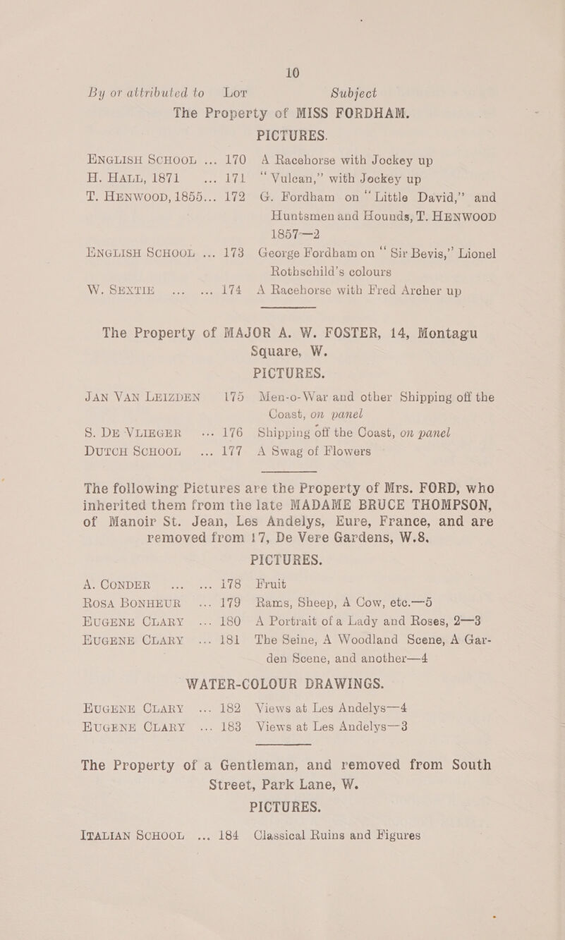 By or attributed to Lor Subject The Property of MISS FORDHAM. PICTURES. ENGLISH SCHOOL ... 170 A Racehorse with Jockey up H. Haun, 1871 =... 171 +“ Vulean,” with Jockey up T. HENWooD, 1855... 172 G. Fordham on“ Little David,’ and Huntsmen and Hounds, T. HENWooD 185 7-—2 ENGLISH SCHOOL ... 173 George Fordham on “ Sir Bevis,” Lionel Rothschild’s colours W.SEXTIE .... ... 174 A Racehorse with Fred Archer up The Property of MAJOR A. W. FOSTER, 14, Montagu Square, W. PICTURES. JAN VAN LEIZDEN 175 Men-o-War and other Shipping off the Coast, on panel S. DE ‘VLIEGER «.. 176 Shipping off the Coast, on panel DutcH SCHOOL... 177 A Swag of Flowers The following Pictures are the Property of Mrs. FORD, who inherited them from the late MADAME BRUCE THOMPSON, of Manoir St. Jean, Les Andslys, Eure, France, and are removed from 17, De Vere Gardens, W.8, PICTURES. A. CONDER “3... 1155 Trait RosA BONHEUR ... 179 Rams, Sheep, A Cow, etc.—d EUGENE CLARY ... 180 A Portrait_ofa Lady and Roses, 2—3 HUGENE CLARY ... 181 The Seine, A Woodland Scene, A Gar- den Scene, and another—4 ~WATER-COLOUR DRAWINGS. EUGENE CLARY ... 182 Views at Les Andelys—4 HUGENE CLARY ... 183 Views at Les Andelys—3s The Property of a Gentleman, and removed from South Street, Park Lane, W. PICTURES. ITALIAN SCHOOL ... 184 Classical Ruins and Figures