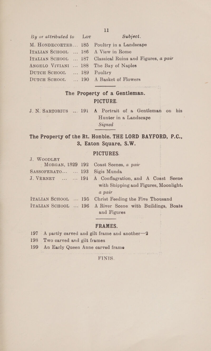 By or attributed to Lor Subject. M. HONDECOETER... 185 Poultry in a Landscape ITALIAN SCHOOL ... 186 A View in Rome ITALIAN SCHOOL ... 187 Classical Ruins and Figures, a pair ANGELO VIVIANI ... 188 The Bay of Naples DuTCH SCHOOL .... 189 Poultry DutcH ScHoot.... 190 A Basket of Flowers The Property of a Gentleman. PICTURE. J. N. Sartorius ... 191 A Portrait of a Gentleman on his Hunter in a Landscape Signed The Property of the Rt. Honble. THE LORD BAYFORD, P.C., 3, Eaton Square, S.W. PICTURES. J. WOooDLEY - MORGAN, 1829 192 . Coast Scenes, a pasr SASSOFERATO... ... 193 Sigis Munda J. VERNET .... ... 194 A Conflagration, and A Coast Scene , with Shipping and Figures, Moonlight, a paur ITALIAN SCHOOL ... 195 Christ Feeding the Five Thousand ITALIAN SCHOOL ... 196 A River Scene with Buildings, Boats | and Figures FRAMES. 197 A partly carved and gilt frame and another—2 198 Two carved and gilt frames 199 An Harly Queen Anne carved frame FINIS.