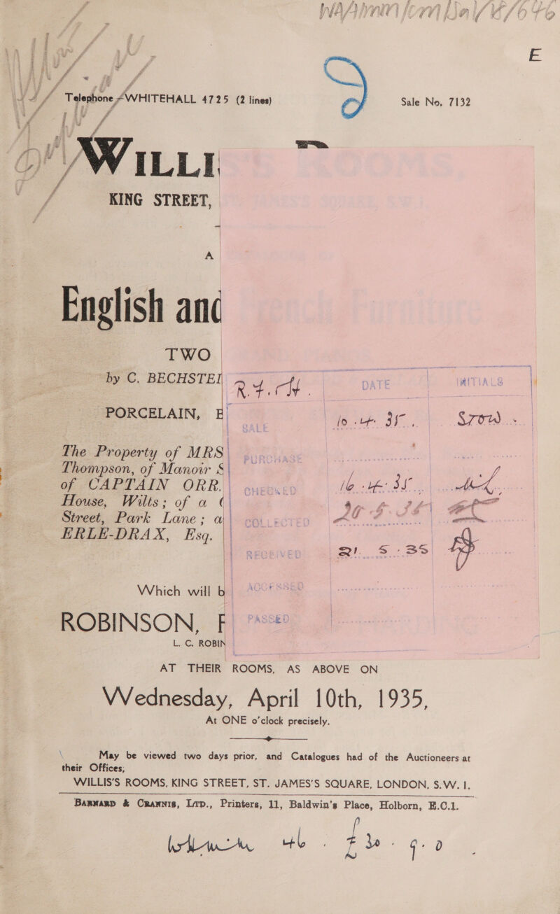 a  Wu KING STREET, | : | A | English and TWO  PORCELAIN, E f The Property of MRS Thompson, of Manoir S| of CAPTAIN ORR. | House, Wilts; of a ¢. Street, Park Lane: a ERLE-DRAX, Eszq. | | Which walle L. C. ROBIN  AT THEIR ROOMS,  hi #% i Ly } ff y / A rset Gt y f ? ) Sale No, 7132 | a | \3 loth BI STOW. th te BL | cane 97 &amp; a fe Se pa?  May be viewed two days prior, bode ? Zz ¥ G+ 0