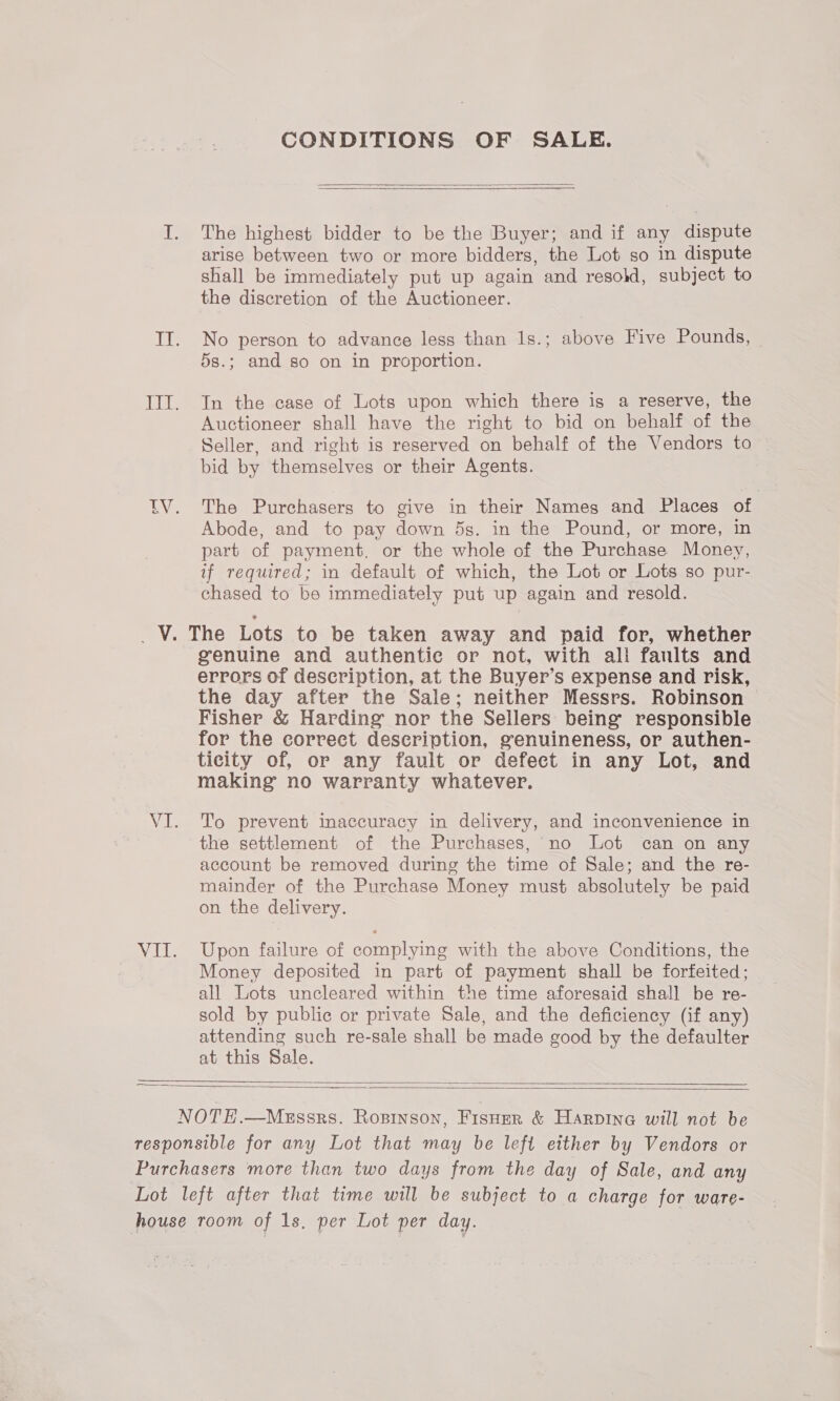 CONDITIONS OF SALE.  The highest bidder to be the Buyer; and if any dispute arise between two or more bidders, the Lot so in dispute shall be immediately put up again and resold, subject to the discretion of the Auctioneer. No person to advance less than 1s.; above Five Pounds, © 5s.; and so on in proportion. In the case of Lots upon which there is a reserve, the Auctioneer shall have the right to bid on behalf of the Seller, and right is reserved on behalf of the Vendors to bid by themselves or their Agents. The Purchasers to give in their Names and Places of Abode, and to pay down 5s. in the Pound, or more, in part of payment. or the whole of the Purchase Money, if required; in default of which, the Lot or Lots so pur- chased to be immediately put up again and resold. genuine and authentic or not, with all faults and errors of description, at the Buyer’s expense and risk, the day after the Sale; neither Messrs. Robinson Fisher &amp; Harding nor the Sellers being responsible for the correct description, genuineness, or authen- ticity of, or any fault or defect in any Lot, and making no warranty whatever. To prevent inaccuracy in delivery, and inconvenience in the settlement of the Purchases, no Lot can on any account be removed during the time of Sale; and the re- mainder of the Purchase Money must absolutely be paid on the delivery. Upon failure of complying with the above Conditions, the Money deposited in part of payment shall be forfeited; all Lots uncleared within the time aforesaid shall be re- sold by public or private Sale, and the deficiency (if any) attending such re-sale shall be made good by the defaulter at this Sale.  