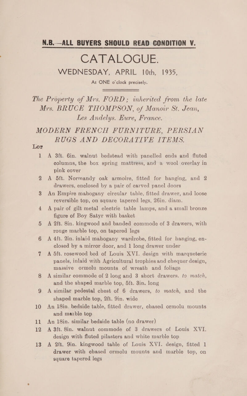 N.B..—ALL BUYERS SHOULD READ CONDITION V. CATALOGUE. WEDNESDAY, APRIL 10th, 1935, At ONE o'clock precisely. The Property of Mrs. FORD; inherited from the late Mrs. BRUCE THOMPSON, of Manoir St. Jean, Les Andelys. Kure, France. MODERN FRENCH FURNITURE, PERSIAN RUGS AND DECORATIVE ITEMS. Lor 1 A 38ft. 6in. walnut bedstead with panelled ends and fluted columns, the box spring mattress, and a wool overlay in pink cover 2 <A 5ft. Normandy oak armoire, fitted for hanging, and 2 drawers, enclosed by a pair of carved panel doors 3 An Empire mahogany circular table, fitted drawer, and loose reversible top, on square tapered legs, 26in. diam. 4 A pair of gilt metal electric table lamps, and a small bronze figure of Boy Satyr with basket 5 A 2ft. 8in. kingwood and banded commode of 8 drawers, with rouge marble top, on tapered legs 6 A 4ft. 2in. inlaid mahogany wardrobe, fitted for hanging, en- closed by a mirror door, and 1 long drawer under 7 A 5dft. rosewood bed of Louis XVI. design with marqueterie panels, inlaid with Agricultural trophies and chequer design, massive ormolu mounts of wreath and foliage 8 A similar commode of 2 long and 3 short drawers. to match, and the shaped marble top, 5ft. 3in. long 9 A similar pedestal chest of 6 drawers, to match, and the shaped marble top, 2ft. 9in. wide 10 An 18in. bedside table, fitted drawer, chased ormolu mounts and marble top 11 An 18in. similar bedside table (no drawer) 12 A 3ft. 8in. walnut commode of 3 drawers of Louis XVI. design with fluted pilasters and white marble top 13 A 2ft. Yin. kingwood table of Louis XVI. design, fitted 1 drawer with chased ormolu mounts and marble top, on square tapered legs
