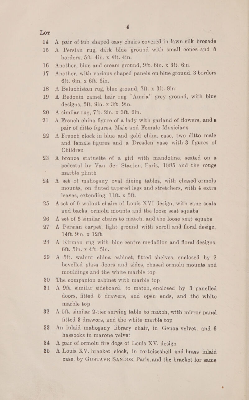 14 15 16 17 18 19 20 21 22 23 24 25 26 27 28 29 30 31 32 33 34 35 4 A pair of tub shaped easy chairs covered in fawn silk brocade A Persian rug, dark blue ground with small cones and 0 borders, 5ft. 4in. x 4ft. 4in. i Another, blue and cream ground, 9ft. 6in. x 3ft. 6in. Another, with various shaped panels on blue ground, 3 borders 6ft. 6in. x 6ft. Gin. A Beluchistan rug, blue ground, 7ft. x 3ft. 8in A Bedouin camel hair rug “Amria’” grey ground, with blue designs, 5ft. Qin. x 3ft. Yin. A similar rug, 7ft. Qin. x 3ft. Qin. A French china figure of a lady with garland of flowers, and a pair of ditto figures, Male and Female Musicians A French clock in blue and gold china case, two ditto male and female figures and a Dresden vase with 3 figures of Children A bronze statuette of a girl with mandoline, seated on a pedestal by Van der Staeten, Paris, 1885 and the rouge marble plinth A set of mahogany oval dining tables, with chased ormolu mounts, on fluted tapered legs and stretchers, with 4 extra leaves, extending, 1Ift. x 5ft. A set of 6 walnut chairs of Louis XVI design, with cane seats and backs, ormolu mounts and the loose seat squabs A set of 6 similar chairs to match, and the loose seat squabs A Persian carpet, light ground with scroll and floral design, 14ft. Yin. x 12ft. A Kirman rug with blue centre medallion and floral designs, 6ft. Sin. x 4ft. din. A 5ft. walnut china cabinet, fitted shelves, enclosed by 2 bevelled glass doors and sides, chased ormolu mounts and mouldings and the white marble top The companion cabinet with marble top A 9ft. similar sideboard, to match, enclosed by 3 panelled doors, fitted 5 drawers, and open ends, and the white marble top A 5ft. similar 2-tier serving table to match, with mirror panel fitted 3 drawers, and the white marble top An inlaid mahogany library chair, in Genoa velvet, and 6 hassocks in marone velvet A pair of ormolu fire dogs of Louis XV. design A Louis XV. bracket clock, in tortoiseshell and brass inlaid case, by GUSTAVE SANDOZ, Paris, and the bracket for same