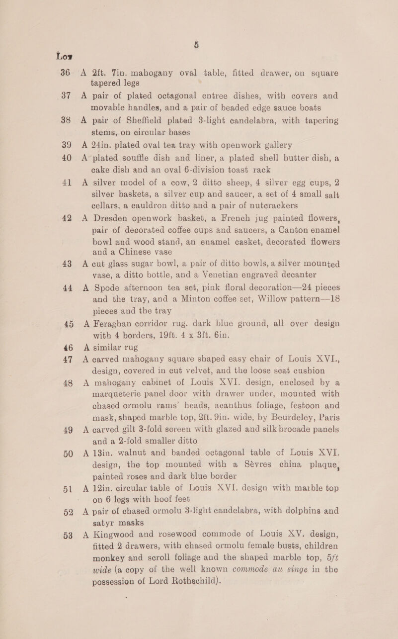 36 37 38 39 40 41 42 43 44 45 46 47 48 49 50 51 52 03 A 2ft. Tin. mahogany oval table, fitted drawer, on square tapered legs A pair of plated octagonal entree dishes, with covers and movable handles, and a pair of beaded edge sauce boats A pair of Sheffield plated 3-light candelabra, with tapering stems, on circular bases A 24in. plated oval tea tray with openwork gallery A plated souffle dish and liner, a plated shell butter dish, a cake dish and an oval 6-division toast rack A silver model of a cow, 2 ditto sheep, 4 silver egg cups, 2 silver baskets, a silver cup and saucer, a set of 4 small galt cellars, a cauldron ditto and a pair of nutcrackers A Dresden openwork basket, a French jug painted flowers, pair of decorated coffee cups and saucers, a Canton enamel bowl and wood stand, an enamel! casket, decorated flowers and a Chinese vase A cut glass sugar bowl, a pair of ditto bowls, a silver mounted vase, a ditto bottle, and a Venetian engraved decanter A Spode afternoon tea set, pink floral decoration—24 pieces and the tray, and a Minton coffee set, Willow pattern—18 pieces and the tray A Feraghan corridor rug. dark blue ground, all over design with 4 borders, 19ft. 4 x 3ft. 6in. A similar rug A carved mahogany square shaped easy chair of Louis XVI, design, covered in cut velvet, and the loose seat cushion A mahogany cabinet of Louis XVI. design, enclosed by a marqueterie panel door with drawer under, mounted with chased ormolu rams’ heads, acanthus foliage, festoon and mask, shaped marble top, 2ft. 9in. wide, by Beurdeley, Paris A carved gilt 3-fold screen with glazed and silk brocade panels and a 2-fold smaller ditto A 13in. walnut and banded octagonal table of Louis XVI. design, the top mounted with a Sévres china plaque, painted roses and dark blue border A 12in. circular table of Louis XVI. design with marble top on 6 legs with hoof feet A pair of chased ormolu 3-light candelabra, with dolphins and satyr masks A Kingwood and rosewood commode of Louis XV. design, fitted 2 drawers, with chased ormolu female busts, children monkey and scroll foliage and the shaped marble top, 5/t wide (a copy of the well known convmode aw singe in the possession of Lord Rothschild).