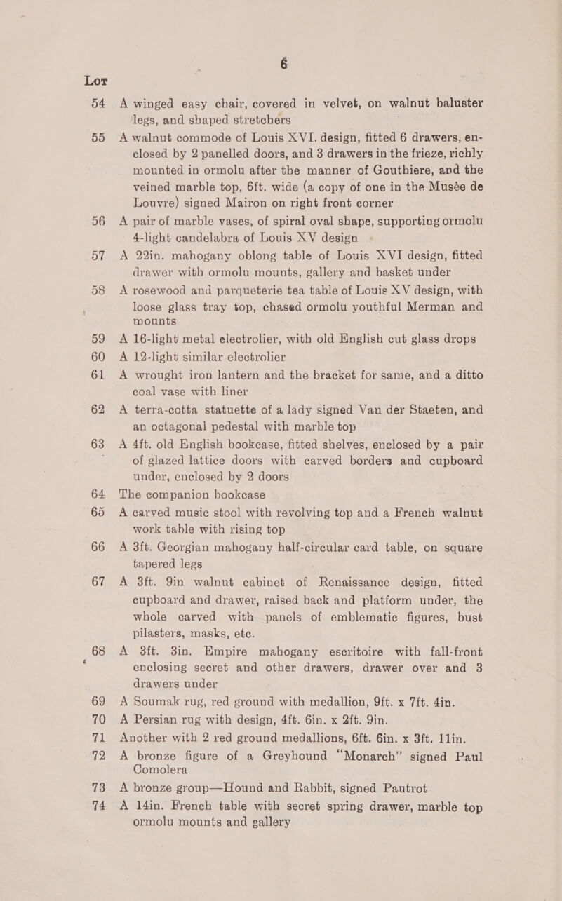 54 ‘af9) O6 o7 68 69 70 71 72 73 74 A winged easy chair, covered in velvet, on walnut baluster legs, and shaped stretchers A walnut commode of Louis XVI. design, fitted 6 drawers, en- closed by 2 panelled doors, and 3 drawers in the frieze, richly mounted in ormolu after the manner of Gouthiere, and the veined marble top, 6ft. wide (a copy of one in the Musée de Louvre) signed Mairon on right front corner A pair of marble vases, of spiral oval shape, supporting ormolu 4-light candelabra of Louis XV design A 22in. mahogany oblong table of Louis XVI design, fitted drawer with ormolu mounts, gallery and basket under A rosewood and parqueterie tea table of Louis XV design, with loose glass tray top, chased ormolu youthful Merman and mounts A 16-light metal electrolier, with old English cut glass drops A 12-light similar electrolier A wrought iron lantern and the bracket for same, and a ditto coal vase with liner A terra-cotta statuette of a lady signed Van der Staeten, and an octagonal pedestal with marble top A 4ft. old English bookease, fitted shelves, enclosed by a pair of glazed lattice doors with carved borders and cupboard under, enclosed by 2 doors The companion bookcase A carved music stool with revolving top and a French walnut work table with rising top A 3ft. Georgian mahogany half-circular card table, on square tapered legs A 8ft. Qin walnut cabinet of Renaissance design, fitted cupboard and drawer, raised back and platform under, the whole carved with panels of emblematic figures, bust pilasters, masks, etc. A 3ft. 3in. Empire mahogany escritoire with fall-front enclosing secret and other drawers, drawer over and 8 drawers under A Soumak rug, red ground with medallion, 9ft. x 7ft. 4in. A Persian rug with design, 4ft. 6in. x 2ft. Yin. Another with 2 red ground medallions, 6ft. 6in. x 3ft. llin. A bronze figure of a Greyhound “Monarch” signed Paul Comolera A bronze group—Hound and Rabbit, signed Pautrot A 14in. French table with secret spring drawer, marble top ormolu mounts and gallery