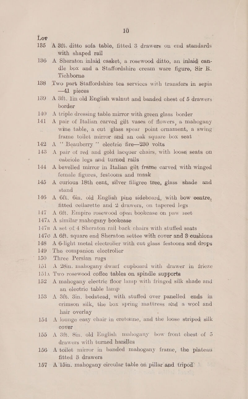 Lov 185 A 8ft. ditto sofa table, fitted 8 drawers on end standards with shaped rail 136 A Sheraton inlaid casket, a rosewood ditto, an inlaid can- dle box and a Staffordshire cream ware figure, Sir R. Tichborne 138 Two part Staffordshire tea services with transfers in sepia —41 pieces 139 A 8ft. lin old English walnut and banded chest of 5 drawers border 140 A triple dressing table mirror with green glass border 141 A pair of Italian carved gilt vases of flowers, a mahogany wine table, a cut glass spear point ornament, a swing frame toilet mirror and an oak square box seat 142 <A ‘ Beauberry ’’ electric fire—230 volts 143 A pai of red and gold lacquer chairs, with loose seats on Gabriole legs and turned rails 144 A bevelled mirror in Italian gilt frame carved with winged female figures, festoons and mask 145 A curious 18th cent, silver filigree tree, glass shade and stand 146 A 6ft. Gin. old English pine sideboard, with bow centre, : fitted cellarette and 2 drawers, on tapered legs 147 A 6ft. Empire rosewood open, bookcase on paw teet 1474 A similar mahogany bookcase 1478 A set of 4 Sheraton rail back chairs with stuffed seats 1470 A 6ft. square end Sheraton settee with cover and 8 cushions 148 A 6-light metal electrolier with cut glass festoong and drops 149 The companion electrolier 150 Three Persian rugs loi A 28m. mahogany dwarf cupboard with drawer in frieze 151 Two rosewood coffee tables on spindle supports 152. A mahogany electric floor lamp with fringed silk shade and an, electric table lamp | 153 A 8ft. 8in. bedstead, with, stuffed over panelled ends in crimson silk, the box spring mattress and a wool and hair overlay : 154 A lounge easy chair in cretoiine, and the loose striped silk cover 155 A 8ft. Sin. old English mahogany bow front chest of 5 drawers with turned handles 156 A toilet mirror in banded mahogany frame, the plateau fitted 3, drawers 157. A 15in. mahogany circular table on pillar and tripod’ *