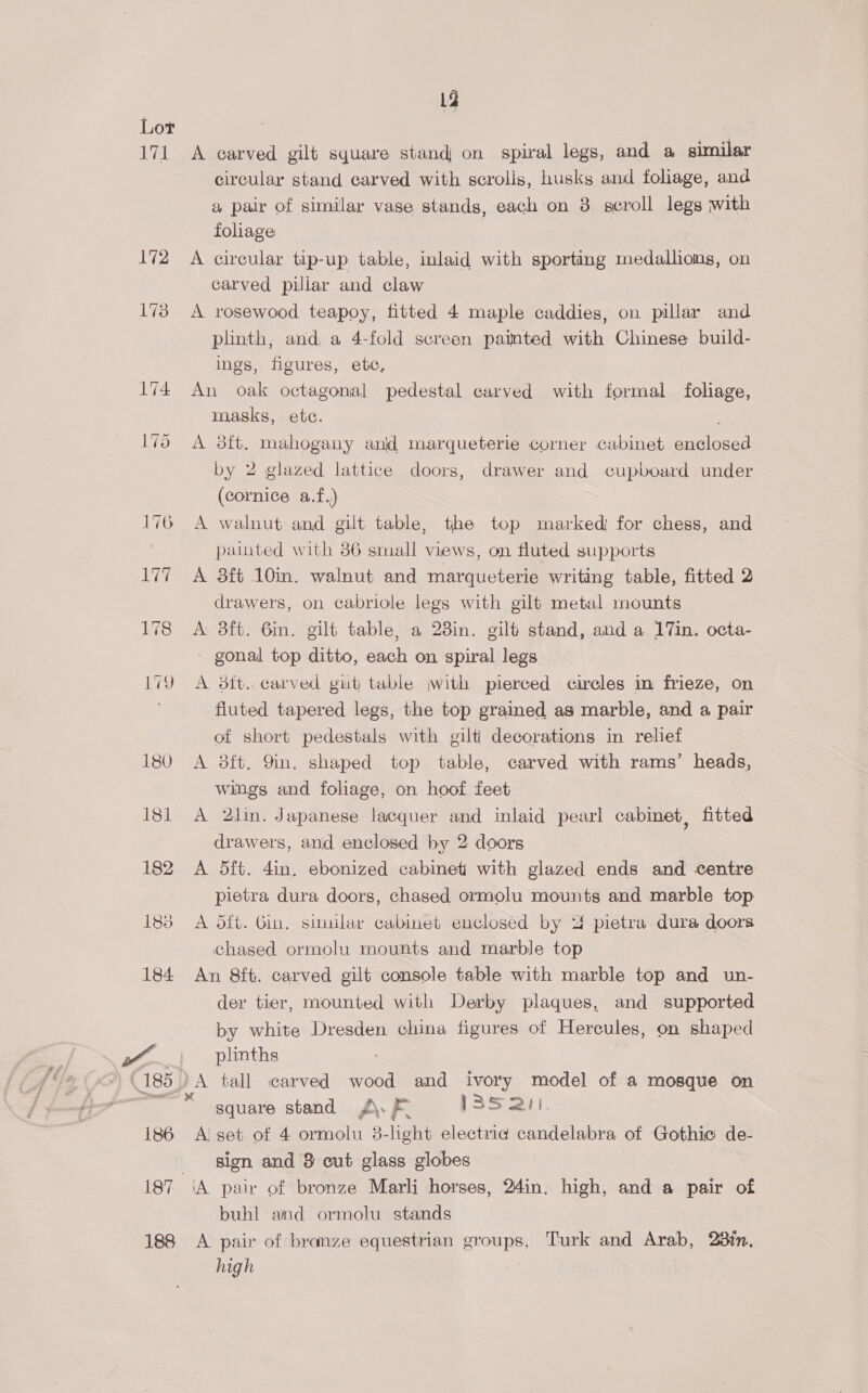 171 La A carved gilt square stand on spiral legs, and a similar circular stand carved with scrolls, husks and foliage, and a pair of similar vase stands, each on 3 geroll legs with fohage ) A circular tip-up table, inlaid with sporting medallions, on carved piliar and claw A rosewood teapoy, fitted 4 maple caddies, on pillar and plinth, and, a 4-fold screen painted with Chinese build- ings, figures, ete, An oak octagonal pedestal carved with formal foliage, masks, etc. , A 38ft, mahogany anjd marqueterie corner cabinet enclosed by 2 glazed lattice doors, drawer and cupboard under (cornice a.f.) A walnut and gilt table, the top marked for chess, and painted with 36 small views, on fluted supports A 3ft 10in. walnut and marqueterie writing table, fitted 2 drawers, on cabriole legs with gilt metal mounts A 3ft. 6in. gilt table, a 23in. gilt stand, and a 17in. octa- gonal top ditto, each on spiral legs A dit. carved git table jwith pierced circles im frieze, on fluted tapered legs, the top grained as marble, and a pair of short pedestals with gilti decorations in relief A 3ft. Yin. shaped top table, carved with rams’ heads, wings and foliage, on hoof feet A 2Jlin. Japanese lacquer and inlaid pearl cabmet, fitted drawers, and enclosed by 2 doors A 5ft. 4in. ebonized cabinet with glazed ends and centre pietra dura doors, chased ormolu mounts and marble top A dft. Gin, similar cabinet enclosed by “4 pietra dura doors chased ormolu mounts and marble top An 8ft. carved gilt console table with marble top and un- der tier, mounted with Derby plaques, and supported by white Dresden china figures of Hercules, on shaped plinths square stand J\. F [S35 eat. A set of 4 ormolu 3-light electriad candelabra of Gothic de- sign and 8 cut glass globes buhl amd ormolu stands A pair of branze equestrian groups, Turk and Arab, 28in., high