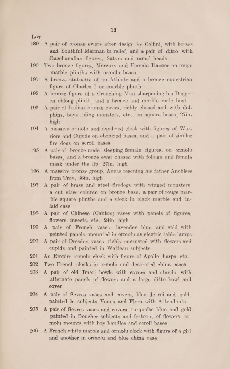189 190 191 192 198 194 195 196 197 13 A pair of bronze ewers after design by Cellini, with horses and Youthful Merman in relief, and a pair of ditto with Bacchanalian figures, Satyrs and rams’ heads Two bronze figures, Mercury and Female Dancer on rouge marble plinths with ormolu bases A bronze statuette of an Athlete and| a bronze equestrian figure of Charles I on marble plinth A bronze figure of a Crouching Man, sharpening his Dagger on, oblong plinth, and a bronze and marble male bust A pair of Italian bronze ewers, richly chased and with dol- phins, boys riding monsters, etc., on square bases, 27in. high A massive ormolu and! oxydized clock with figures: of War- riors and Cupids on ebonized bases, and a pair of similar fire dogs on scroll bases A pair of bronze nude sleeping female figures, on ormolu bases and a bronze ewer chased with foliage and female mask under the lip, 27in. high A massive bronze group, Aneas rescuing his father Anchises from Troy, 36in. high A pair of brass and steel firedogs with winged monsters, a cut glass column on bronze base, a pair of rouge mar- ble square plinths and a clock in black marble and in- laid case A pair of Chinese (Canton) vases with panels of figures, flowers, insects, etc., 24in. high A pair of French vases, lavender blue and gold with painted panels, mounted in ormolu as electric table lamps A pair of Dresden. vases, richly encrusted with flowers and cupids and painted in Watteau subjects An Empire ormolu clock with figure of Apollo, harps, ete. Two French clocks in ormolu and decorated china cases A pair of old Imari bowls with covers and stands, with alternate panels of flowers and a large ditto bow] and cover A pair of Sevres vases and covers, bleu de roi and gold. painted im subjects Venus and Flora with Attendants A pair of Sevres vases and covers, turquoise blue and gold painted in Boucher subjects and festoongs of flowers, or- molu mounts with hoy handles and scroll bases A French white marble and ormolu clock with figure of a girl and another in ormolu and blue china case