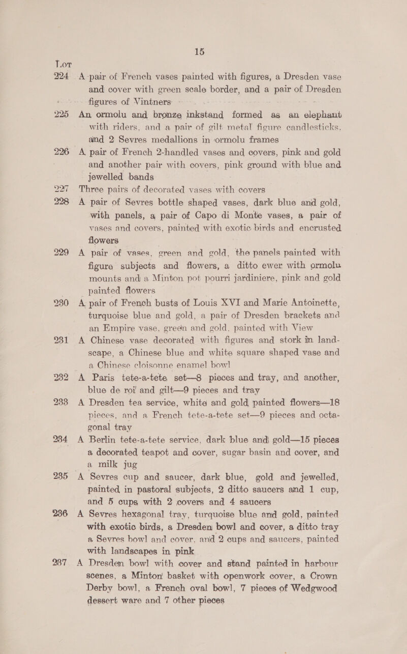 W24- 226 284 236 15 and cover with green scale border, and a al of Dresden figures of Vintners - An ormolu and bronze inkstand formed as an alspuides with riders, and a pair of gilt metal figure candlesticks, and 2 Sevres medallions in ormolu frames A pair of French 2-handled vases and covers, pink and gold and another pair with covers, pink ground with blue and - jewelled bands Three pairs of decorated vases with covers A pair of Sevres bottle shaped vases, dark blue and gold, with panels, a pair of Capo di Monte vases, a pair of vases and covers, painted with exotic birds and encrusted flowers A pair of vases, green and gold, the panels painted with figure subjects and flowers, a ditto ewer with ormolu mounts and a Minton. pot pourri jardiniere, pink and gold painted flowers A pair of French busts of Louis XVI and Marie Antoinette, turquoise blue and gold, a pair of Dresden brackets and an Empire vase, grean and gold. painted with View A Chinese vase decorated with figures and stork in land- scape, a Chinese blue and white square shaped vase and a Chinese cloisonne enamel] bow] A Paris tete-a-tete set—S8 pieces and tray, and another, blue de roi! and gilt—9 pieces and tray A Dresden tea service, white and gold painted flowers—18 pieces, and a French tete-a-tete set—9 pieces and octa- gonal tray A Berlin tete-a-tete service, dark blue and\ gold—15 pieces a, decorated teapot and cover, sugar basin and cover, and a milk jug painted in pastoral subjects, 2 ditto saucers and 1 cup, and 5 cups with 2 covers and 4 saucers A Sevres hexagonal tray, turquoise blue and gold, painted with exotic birds, a Dresden bowl and cover, a ditto tray a Sevres bow] and cover, and 2 cups and saucers, painted with landscapes in pink A Dresden bowl with cover and stand painted in harbour scenes, a Minton basket with openwork cover, a Crown Derby bowl, a French oval bowl, 7 pieces of Wedgwood dessert ware and 7 other pieces