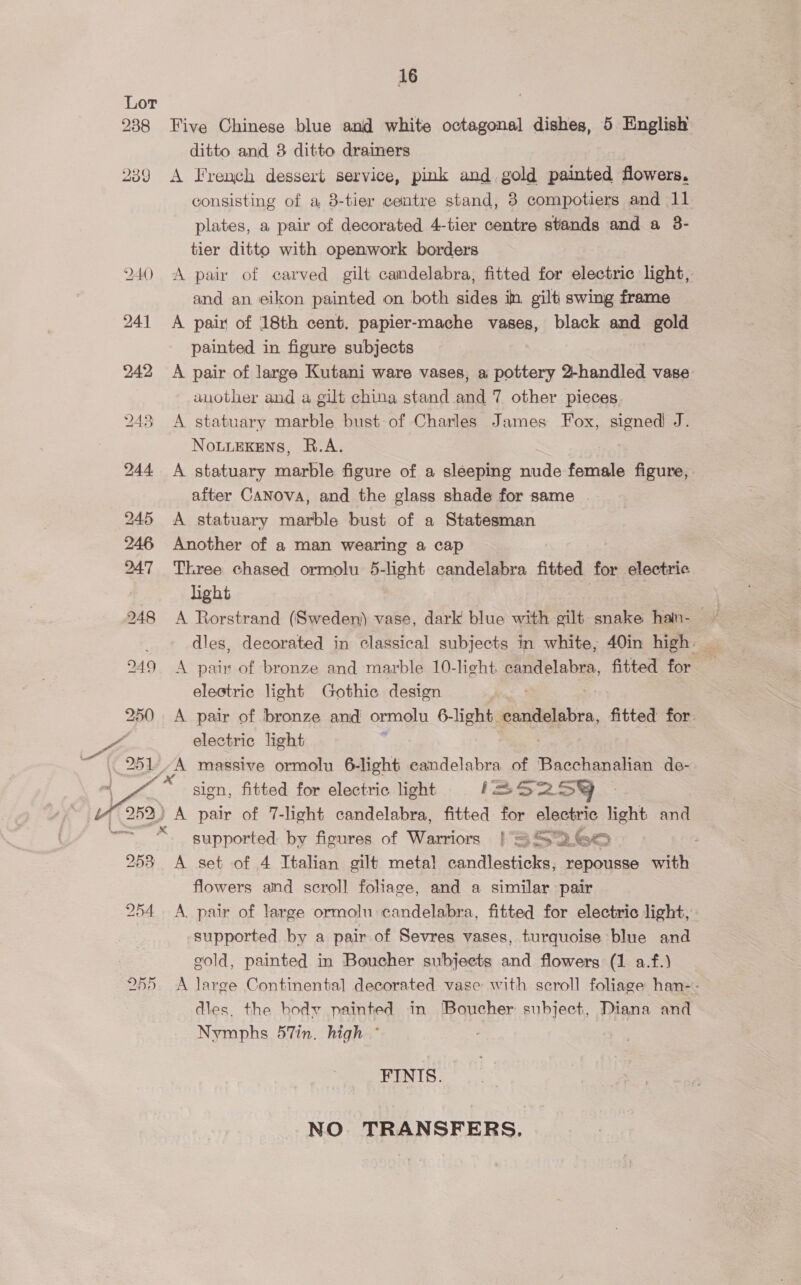 238 2389 252) 253 254 Q6D 16 Five Chinese blue and white octagonal dishes, 5 English ditto and 8 ditto drainers A French dessert service, pink and gold painted flowers. consisting of a, 8-tier centre stand, 8 compotiers and 11 plates, a pair of decorated 4-tier centre stands and a 3- tier ditto with openwork borders A pair of carved gilt candelabra, fitted for electric light, and an. eikon painted on both sides in. gilt swing frame A pair of 18th cent. papier-mache vases, black and gold painted in figure subjects A pair of large Kutani ware vases, a pottery 2-handled vase another and a gilt china stand and 7 other pieces A statuary marble bust of Charles James Fox, signed! J. NouueKens, R.A. A statuary marble figure of a sleeping nude female figure, after CANova, and the glass shade for same - A statuary marble bust of a Statesman Another of a man wearing a cap Three chased ormolu 5-light candelabra fitted for electric light A pain of bronze and marble 10-light candelabra, fitted for electric light Gothic design ; A pair of bronze and ormolu 6-light candelabra, fitted for. electric light sign, fitted for electric light iSS259 Bt pair of 7-light candelabra, fitted for electric light and supported: by figures of Warriors | = SG 7 A set of 4 Italian gilt metal candlesticks, repousse with flowers and scroll fohage, and a similar pair A. pair of large ormolu candelabra, fitted for electric light, supported by a pair of Sevres vases, turquoise blue and gold, painted in Boucher subjects and flowers (1 a.f.) A large Continental decorated vase with scroll foliage han-: dies, the hodyv painted in [Boucher subject, Diana and Nymphs 57in. high ° . FINIS. NO TRANSFERS,