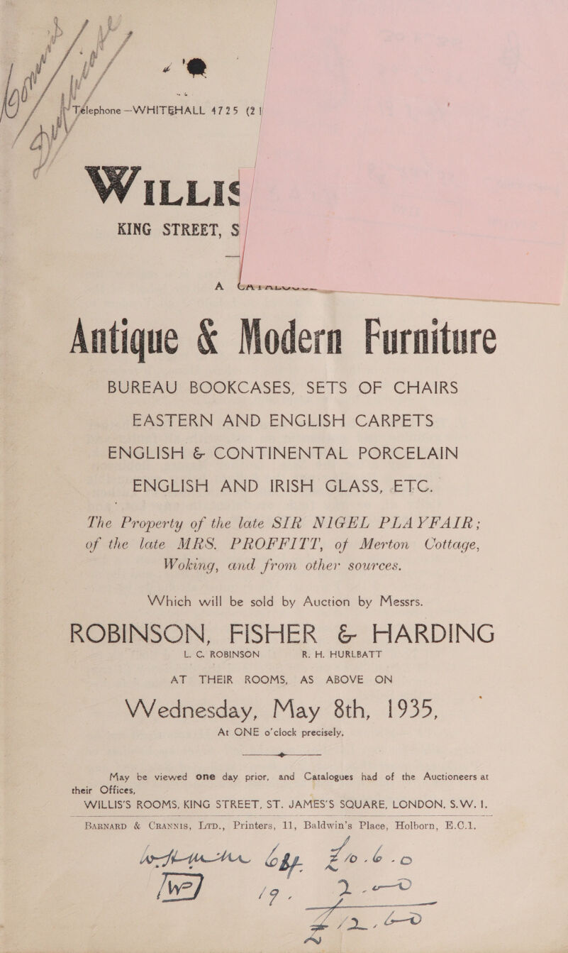7 ie Mm £ 6 fe - FF i oe i f ra &amp; Nf Ei £ ie of E f mainte Va —WHITEHALL 4725 (2 I = F, 7 f / Se i oF a,    KING STREET, $ eel    SPL ERLANG Antique &amp; Modern Furniture PeREAU BOOKCASES, SETS’ OF CHAIRS eet ERN AIND, ENGLISH CARPETS ENGLISH &amp; CONTINENTAL PORCELAIN ENGLISH AND IRISH GLASS, -ETC. The Property of the late SIR NIGHL PLAYFAIR; of the late MRS. PROFFITT, of Merton Cottage, Woking, and from other sources. Which will be sold by Auction by Messrs. ROBINSON, FISHER &amp; HARDING VWVednesday, May 8th, 1935, At ONE o'clock precisely,  May te viewed one day prior, and Catalogues had of the Auctioneers at their Offices, WILLIS’S ROOMS, KING STREET, ST. JAMES’S SQUARE, LONDON, S.W. I.   