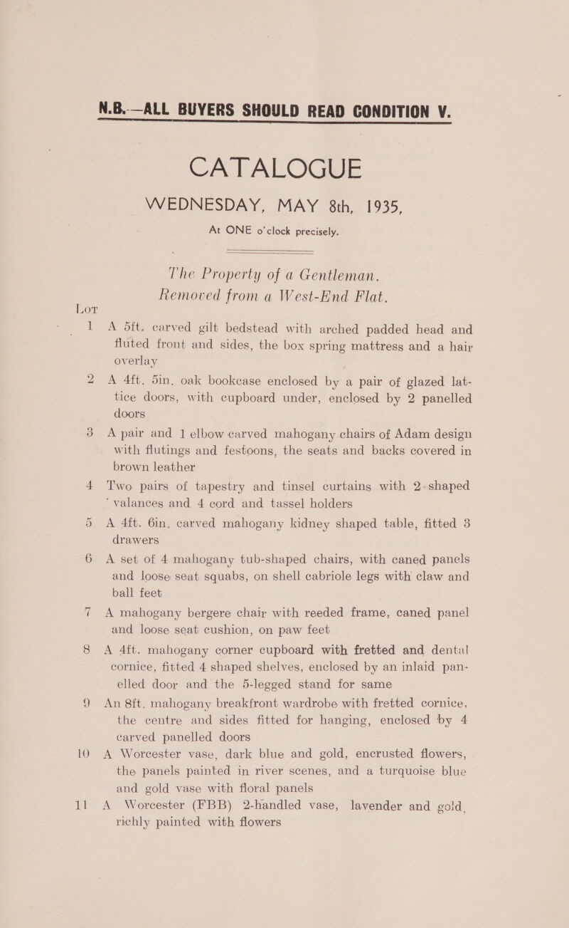 N.B.—ALL BUYERS SHOULD READ CONDITION V. CATALOGUE WEDNESDAY, MAY 8th, 1935, At ONE o'clock precisely.   The Property of a Gentleman. Removed from a West-End Flat. I A dft. carved gilt bedstead with arched padded head and fluted front and sides, the box spring mattress and a hair overlay 2 A 4ft. 5in. oak bookcase enclosed by a pair of glazed lat- tice doors, with cupboard under, enclosed by 2 panelled doors 3d Apair and 1 elbow carved mahogany chairs of Adam design with flutings and festoons, the seats and backs covered in brown leather 4 Two pairs of tapestry and tinsel curtains with 2-shaped ‘valances and 4 cord and tassel holders 5 A 4ft. 6in, carved mahogany kidney shaped table, fitted 8 drawers 6 A set of 4 mahogany tub-shaped chairs, with caned panels and loose seat squabs, on shell cabriole legs with claw and ball feet 7 A mahogany bergere chair with reeded frame, caned panel and loose seat cushion, on paw feet 8 <A 4ft. mahogany corner cupboard with fretted and dental cornice, fitted 4 shaped shelves, enclosed by an inlaid pan- elled door and the 5-legged stand for same 9 An 8ft. mahogany breakfront wardrobe with fretted cornice, the centre and sides fitted for hanging, enclosed by 4 carved panelled doors 10 A Worcester vase, dark blue and gold, encrusted flowers, the panels painted in river scenes, and a turquoise blue and gold vase with floral panels 11 A Worcester (HBB) 2-handled vase, lavender and gold. richly painted with flowers