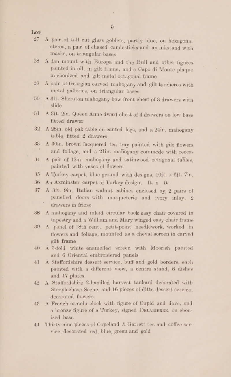 27 28 AQ) 4] 44 o A pair of tall cut glass goblets, partly blue, on hexagonal stems, a pair of chased candesticks and an inkstand with masks, on triangular bases A fan mount with Europa and the Bull and other figures punted in oil, in gilt frame, and a Capo di Monte plaque in ebonized and gilt metal octagonal frame A pair of Georgian carved mahogany and gilt torcheres with inetal galleries, on triangular bases A 3it. Sheraton mahogany bow front chest of 8 drawers with slide A 3it. 2in. Queen Anne dwarf chest of 4 drawers on low base fitted drawer A 28in. old oak table on canted legs, and a 24in, mahogany table, fitted 2 drawers A 80in, brown lacquered tea tray painted with gilt flowers and fohage, and a 2lin. mahogany commode with recess A paw of 12in. mahogany and satinwood octagonal tables, painted with vases of flowers A Turkey carpet, blue ground with designs, 1O0ft. x 6ft. Tin. An Axminster carpet of ‘l'urkey design, ft. x {t. A dit. 9in, Italian walnut cabinet enclosed by, 2 pairs of panelled doors with marqueterie and ivory inlay, 2 drawers in frieze A mahogany and inlaid circular back easy chair covered in tapestry and a William and Mary winged easy chair frame A panel of 18th cent. petit-point needlework, worked in flowers and foliage, mounted as a cheval screen in carved gilt frame A 3-fold white enamelled screen with Moorish painted and 6 Oriental embroidered panels A Staffordshire dessert service, buff and gold borders, each painted with a different view, a centre stand, 8 dishes and 17 plates A Staffordshire 2-handled harvest tankard decorated with Steeplechase Scene, and 16 pieces of ditto dessert service, decorated flowers A French ormolu clock with figure of Cupid and dove, end a bronze figure of a Turkey, signed DELABIERRE, on ebon- ized base 'lhirty-nine pieces of Copeland &amp; Garrett tea and coffee ser- vice, decorated red, blue, green and gold