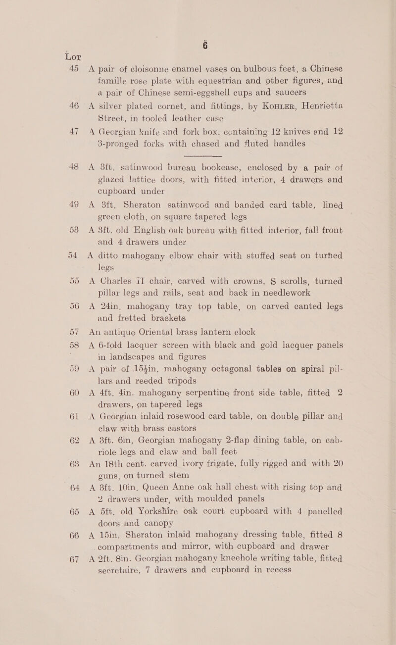 45 48 g A pair of cloisonne enamel vases on bulbous feet, a Chinese famille rose plate with equestrian and otber figures, and a pair of Chinese semi-eggshell cups and saucers A silver plated cornet, and fittings, by Konner, Henrietta Street, in tooled leather case A Georgian knife and fork box, containing 12 knives and 12 3-pronged forks with chased and fluted handles A 8tt, satinwood bureau bookcase, enclosed by a pair of glazed lattice doors, with fitted interior, 4 drawers and cupboard under A 3ft. Sheraton satinwcod and banded card table, lined green cloth, on square tapered legs A 3ft. old English ouk bureau with fitted interior, fall front and 4 drawers under A ditto mahogany elbow chair with stuffed seat on turned legs A Charles iI chair, carved with crowns, § scrolls, turned pillar legs and rails, seat and back in needlework A 24in, mahogany tray top table, on carved canted legs and fretted brackets An antique Oriental brass lantern clock A 6-fold lacquer screen with black and gold lacquer panels in landscapes and figures A pair of .154in, mahogany octagonal tables on spiral pil- lars and reeded tripods A 4ft, 4in. mahogany serpentine front side table, fitted 2 drawers, on tapered legs A Georgian inlaid rosewood card table, on double pillar and claw with brass castors A 8ft. 6in, Georgian mahogany 2-flap dining table, on cab- riole legs and claw and ball feet An 18th cent. carved ivory frigate, fully rigged and with 20 guns, on turned stem A 8ft. 10in, Queen Anne oak hall chest with rising top and 2 drawers under, with moulded panels A 5ft. old Yorkshire oak court cupboard with 4 panelled doors and canopy A 15in. Sheraton inlaid mahogany dressing table, fitted 8 -compartments and mirror, with cupboard and drawer A 2ft, 8in. Georgian mahogany kneehole writing table, fitted