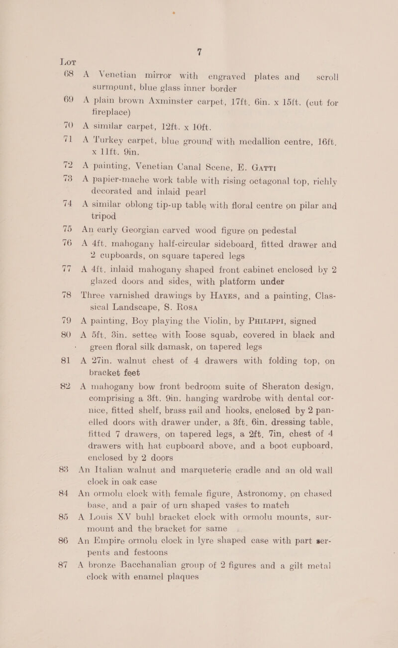 68 69 83 86 87 A Venetian mirror with engraved plates and scroll surmount, blue glass inner border A plain brown Axminster carpet, 17ft. 6in. x 1d5ft. (cut for fireplace) A similar carpet, 12ft. x 10ft. A ‘Turkey carpet, blue eround with medallion centre, 16ft, x 11ft. 9in, A painting, Venetian Canal Scene, E. Gartt A papier-mache work table with rising octagonal top, richly decorated and inlaid pearl A similar oblong tip-up table with floral centre on pilar and tripod An early Georgian carved wood figure on pedestal A 4ft. mahogany half-circular sideboard, fitted drawer and 2 cupboards, on square tapered legs A 4ft. inlaid mahogany shaped front cabinet enclosed by 2 glazed doors and sides, with platform under ‘Three varnished drawings by Hayes, and a painting, Clas- sical Landscape, S. Rosa A painting, Boy playing the Violin, by PurLipp1, signed A 5dft. 3in. settee with Ioose squab, covered in black and ereen floral silk damask, on tapered legs A 27in. walnut chest of 4 drawers with folding top, on bracket feet A mahogany bow front bedroom suite of Sheraton design, comprising a 3ft. 9in. hanging wardrobe with dental cor- nice, fitted shelf, brass rail and hooks, enclosed by 2 pan- elled doors with drawer under, a 3ft. 6in. dressing table, fitted 7 drawers, on tapered legs, a 2ft, 7in, chest of 4 drawers with hat cupboard above, and a boot cupboard, enclosed by 2 doors 3 An Italian walnut and marqueterie cradle and an old wall clock in oak case An ormolu clock with female figure, Astronomy, on chased base, and a pair of urn shaped vases to match A Louis XV buhl bracket clock with ormolu mounts, sur- mount and the bracket for same An Empire ormolu clock in lyre shaped case with part ser- pents and festoons A bronze Bacchanalian group of 2 figures and a gilt metal clock with enamel plaques