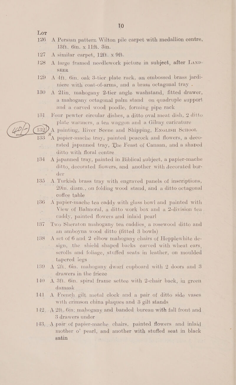 127 12 10 A Persian pattern Wilton pile carpet with medallion centre, (oth Gin excl itt.< ois A similar carpet, 12ft. x Qft. A large framed needlework picture in subject, after Lanp- SEER A 4ft. 6in, oak 8-tier plate rack, an; embossed brass jardi- niere with coat-of-arms, and a brass octagonal tray . A 2lin, mahogany 2-tier angle washstand, fitted drawer, a mahogany octagonal palm stand on quadruple support and a carved wood poodle, forming pipe rack  134 rated japanned tray, The Feast of Canaan, and a shaped ditto with floral centre A japanned tray, painted in Biblical subject, a papier-mache ditto, decorated fiowers, and another with decorated bor- der —29in, diam., on folding wood stand, and a ditto octagonal coffee table A papier-mache tea caddy with glass bowl and painted with View of Balmoral, a ditto work box and a 2-division tea caddy, painted flowers and inlaid pearl | an amboyna wood ditto (fitted 38 bowls) A set of 6 and 2 elbow mahogany chairs of Hepplewhite de- sign, the shield shaped backs carved with wheat ears, scrolls and foliage, stuffed seats in leather, on moulded _ tapered iegs | A 2ft. Gin. mahogany dwarf cupboard with 2 doors and 8 drawers in the frieze damask — A Freneh. eilt, metal clock and a pair of ditto side vases with crimson china plaques and 8 gilt stands A 2ft.6m; mahogany and banded bureau with fall front and 3 drawers under mother o’ pearl, and another with stuffed seat in black satin