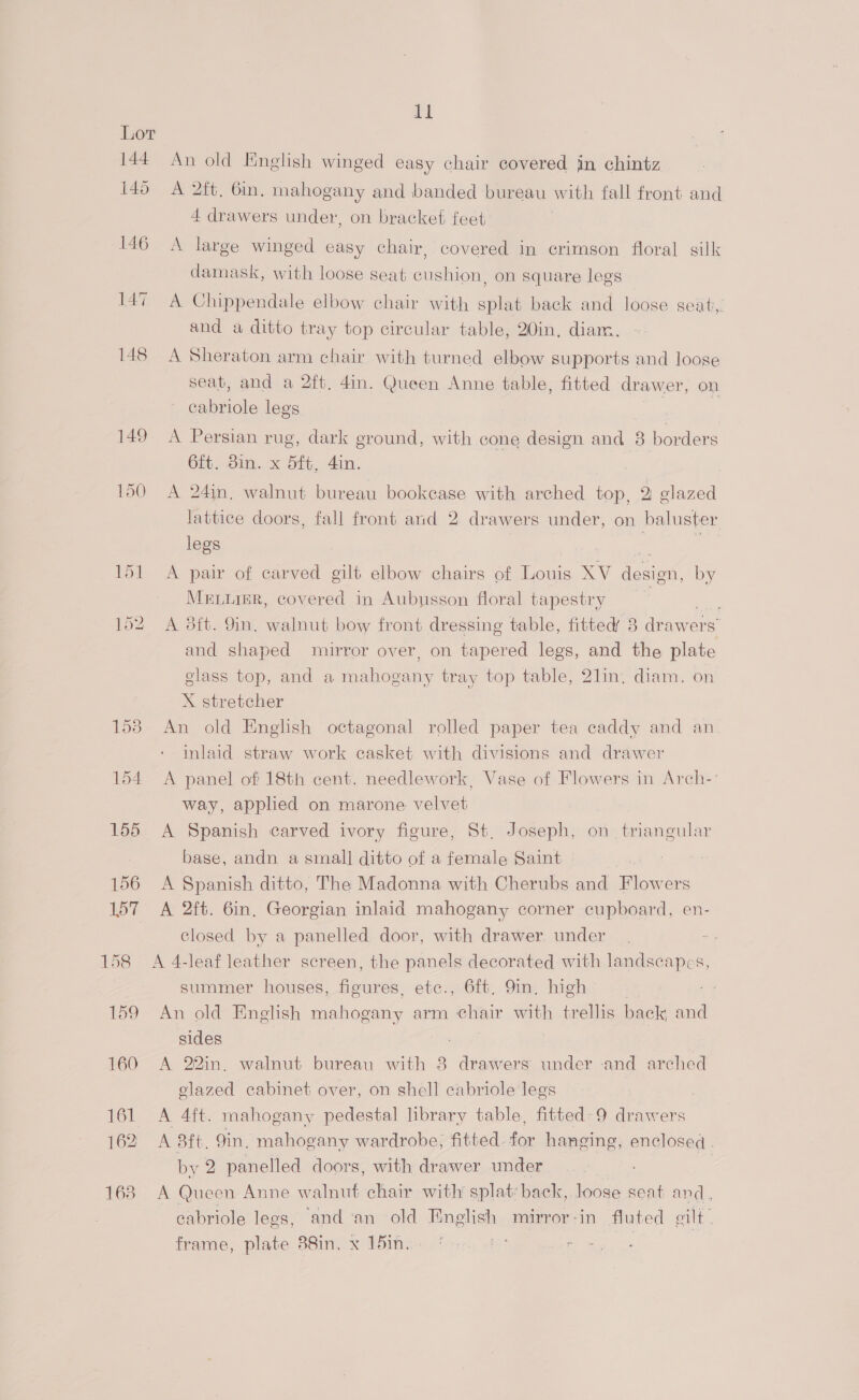al An old English winged easy chair covered in chintz A 2ft, 6in. mahogany and banded bureau with fall front and 4 drawers under, on bracket feet A large winged easy chair, covered in crimson floral silk damask, with loose seat cushion, on square legs A Chippendale elbow chair with splat back and loose seat, and a ditto tray top circular table, 20in, diam. A Sheraton arm chair with turned elbow supports and loose seat, and a 2ft, 4in. Queen Anne table, fitted drawer, on cabriole legs | | ‘ A Persian rug, dark ground, with cone design and 8 borders 6ft. Bin. x Sft, din. ‘ A 24in, walnut bureau bookcase with arched top, 2 glazed lattice doors, fall front and 2 drawers under, on baluster legs | A pair of carved gilt elbow chairs of Louis XV design, by MRELLIER, covered in Aubusson floral tapestry i, A 3it. 9in. walnut bow front dressing table, fitted’ 8 drawer Ss and shaped mirror over, on tapered legs, and the plate glass top, and a mahogany tray top table, 21in. diam. on X stretcher An old English octagonal rolled paper tea caddy and an inlaid straw work casket with divisions and drawer A panel of 18th cent. needlework, Vase of Flowers in Arch- way, applied on marone velvet A Spanish carved ivory figure, St. Joseph, sia eg base, andn a small] ditto of a female Saint A Spanish ditto, The Madonna with Cherubs and Gow ers A 2ft. 6in, Georgian inlaid mahogany corner cupboard, en- closed by a panelled door, with drawer under A 4-leaf leather screen, the panels decorated with landscapes, summer houses, Aor: etc., 6ft. 9m. high An old English mahogany arm eh vair with trellis back and sides . A 22in, walnut bureau with 8 drawers under and arched elazed cabinet over, on shell cabriole legs 3 A 4ft. mahogany pedestal library table, fitted-9 drawers A 3ft. Qin. mahogany wardrobe, fitted. hon hanging, enclosed . by 2 panelled doors, with drawer under 7 A Queen Anne walnut chair with’ splat: back, loose seat and : cabriole legs, ‘and ‘an old Tinglish mirror - in fluted gilt frame, plate 38in. x 15in. ?