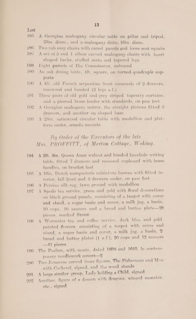 185 186 18% 188 189 190 194 195 196 +97 13 A Georgian mahogany circular table on pillar and tripod, 23in. diam., and a mahogany ditto, 16in. diam. ‘T'wo tub easy chairs with caned panels and loose seat squabs A set of 5 and 1 elbow carved mahogany chairs with heart shaped backs, stuffed seats and tapered legs Itight parcels of 'I'he Connoisseur, unbound An oak dining table, 4ft, square, on turned quadruple sup- ports | A 4ft. old French serpentine front commode of! 2: drawers, rosewood and banded (2 legs a.f.) Three pairs of old gold and grey striped tapestry curtains, and a pierced brass fender with standards, on paw feet A Georgian mahogany mirror, the straight plateau fitted 5 drawers, and another on shaped base A 283in, satinwood circular table with medallion and _ plat- form under, ormolu mounts By Order of the Hxecutors of the late A 2#t. 9in. Queen Anne walnut and banded kneehole writing table, fitted 7 drawers and recessed cupboard with brass handles, on bracket feet terior, fall front and 8 drawers under, on paw feet A Persian silk rug, fawn ground with medallion A Spode tea service, green and gold with floral decorations on black ground panels, consisting of a teapot with cover and stand, a sugar basin and cover, a milk jug, a basin, 10 cups, 10 saucers and a bread and butter plate—28 pieces, marked SPODE A Worcester tea and coffee service, dark blue and gold. painted flowers, consisting of a teapot with cover and stand. a sugar basin and cover, a milk jug, a basin, 2 bread and butter plates (1 a.f.), 20 cups and 12 saucers —A] pieces The Psalms, with music, dated 16389 and 1648, in contem- porary needlework covers—2 Two Japanese carved ivory figures, The Fisherman and Mon with Cockerel, signed, and the wood stands A large similar group, Lady holding a Child, signed Another. figure of a demon with dragons, winged monster, etc., signed