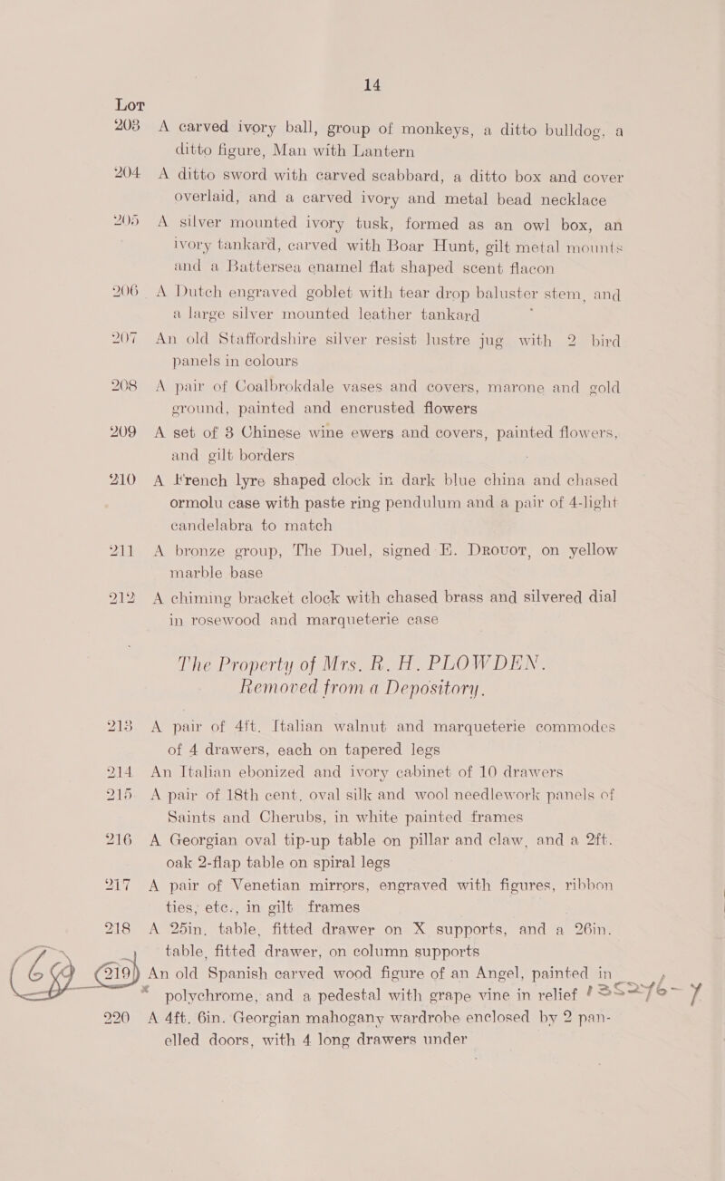 Lor 203 <A carved ivory ball, group of monkeys, a ditto bulldog, a ditto igure, Man with Lantern 204 <A ditto sword with carved scabbard, a ditto box and cover overlaid, and a carved ivory and metal bead necklace 205 A silver mounted ivory tusk, formed as an owl box, an ivory tankard, carved with Boar Hunt, gilt metal mounts and a Battersea enamel flat shaped scent flacon 206 A Dutch engraved goblet with tear drop baluster stem, and a large silver mounted leather tankard 207 An old Staffordshire silver resist lustre jug with 2. bird panels in colours 208 A pair of Coalbrokdale vases and covers, marone and gold eround, painted and encrusted flowers 209 <A set of 8 Chinese wine ewerg and covers, painted flowers, and gilt borders 210 A French lyre shaped clock in dark blue china and chased ormolu case with paste ring pendulum and a pair of 4-light candelabra to match 211 <A bronze group, The Duel, signed: E. Drovot, on yellow marble base 212 A chiming bracket clock with chased brass and silvered dial in rosewood and marqueterie case The Property of Mrs. ty Ge PLOW Digk. Removed from a Depository. 213 A pair of 4ft. Italian walnut and marqueterie commodes of 4 drawers, each on tapered legs 214. An Italian ebonized and ivory cabinet of 10 drawers A pair of 18th cent. oval silk and wool needlework panels of Saints and Cherubs, in white painted frames 216 A Georgian oval tip-up table on pillar and claw, and a 2ft. oak 2-flap table on spiral legs 217 A pair of Venetian mirrors, engraved with figures, ribbon ties; etc., in gilt frames 3 A 25in, table, fitted drawer on X supports, and a 26in. ; table, fitted drawer, on column supports 19/) An old Spanish carved wood figure of an Angel, painted in ; “© polychrome, and a pedestal with grape vine in relief § >So V4 220 =A 4ft. 6in. Georgian mahogany wardrobe enclosed by 2 pan- elled doors, with 4 long drawers under 