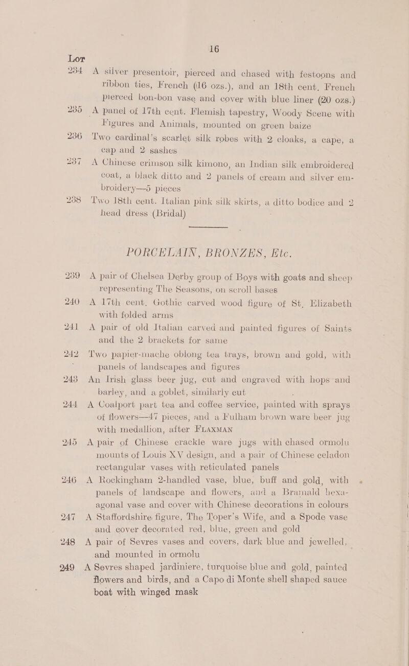 A silver presentoir, pierced and chased with festoons and ribbon ties, French (16 ozs.), and an 18th cent, French pierced bon-bon vase and cover with blue liner (20 ozs.) Figures and Animals, mounted on ereen baize Two cardinal’s scarlet silk robes with 2 cloaks, a cape, a cap and 2 sashes A Chinese crimson silk kimono, an Indian silk embroidered coat, a black ditto and 2 panels of cream and silver em- broidery—5 pieces Two 18th cent. Italian pink silk skirts, a ditto bodice and 2 head dress (Bridal)  PORCELAIN, BRONZES, Etc. A pair of Chelsea Derby group of Boys with goats and sheep representing The Seasons, on scroll bages A 1th cent, Gothic carved wood figure of St, Elizabeth with folded arms | A pair of old Italian carved and painted figures of Saints and the 2 brackets for same I'wo papier-mache oblong tea trays, brown and gold, with panels of landscapes and figures An Irish glass beer Jug, cut and engraved with hops-and barley, and a goblet, similarly cut A Coalport part tea and coffee service, painted with sprays of flowers—47 pieces, and a Fulham brown ware beer jug with medallion, after HLAXMAN A pair of Chinese crackle ware jugs with chased ormolu mounts of Louis XV design, and a pair of Chinese celadon rectangular vases with reticulated panels A Rockingham 2-handled vase, blue, buff and gold, with panels of landscape and flowers, and a Bramald hexa- agonal vase and cover with Chinese decorations in colours A Staffordshire figure, The Toper’s Wife, and a Spode vase and cover decorated red, blue, green and gold A pair of Sevres vases and covers, dark blue and jewelled, and mounted in ormolu A Sevres shaped jardiniere, turquoise blue and gold, painted flowers and birds, and a Capo di Monte shell shaped sauce boat with winged mask