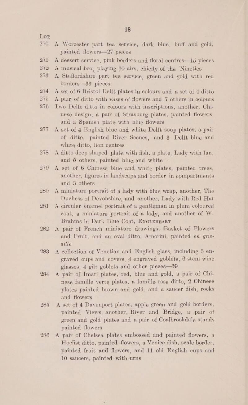 277 280 284 I85 18 A Worcester part tea service, dark blue, buff and gold, painted flowers—27 pieces A dessert service, pink borders and floral centres—15 pieces A musical box, playing 30 airs, chietly of the ’Nineties A Staffordshire part tea service, green and gold with red borders—83 pieces . A set of 6 Bristol Delft plates in colours and a set of 4 ditto A pair of ditto with vases of flowers and 7 others in colours Two Delft ditto in colours with inscriptions, another, Chi- nese design, a paw of Strasburg plates, painted flowers, and a Spanish plate with blue flowers A set of 4 English blue and white Delft soup plates, a pair of ditto, painted River Scenes, and 3 Delft blue and white ditto, lion centres | A ditto deep shaped plate with fish, a plate, Lady with fan, and 6 others, painted blue and white A set of 6 Chinese blue and white plates, painted trees, another, figures in landscape and border in compartments and 8 others A miniature portrait of a lady with blue wrap, another, The Duchess of Devonshire, and another, Lady with Red Hat A circular enamel portrait of a gentleman in plum coloured coat, a miniature portrait of a lady, and another of W. Brahms in Dark Blue Coat, ENGLEHEART A pair of French miniature drawings, Basket of Flowers and Fruit, and an oval ditto, Amorini, painted en gris- aille A collection of Venetian and English glass, including 3 en- eraved cups and covers, 4 engraved goblets, 6 stem wine glasses, 4 gilt goblets and other pieces—39 A pair of Imari plates, red, blue and gold, a pair of Chi- nese famille verte plates, a famille rose ditto, 2 Chinese plates painted brown and gold, and a saucer dish, rocks and flowers A set of 4 Davenport plates, apple green and gold borders, painted Views, another, River and Bridge, a pair of green and gold plates and a pair of Coalbrookdale stands painted flowers A pair of Chelsea plates embossed and painted flowers, a Hochst ditto, painted flowers, a Venice dish, scale border, painted fruit and flowers, and 11 old English cups and 10 saucers, painted with urns