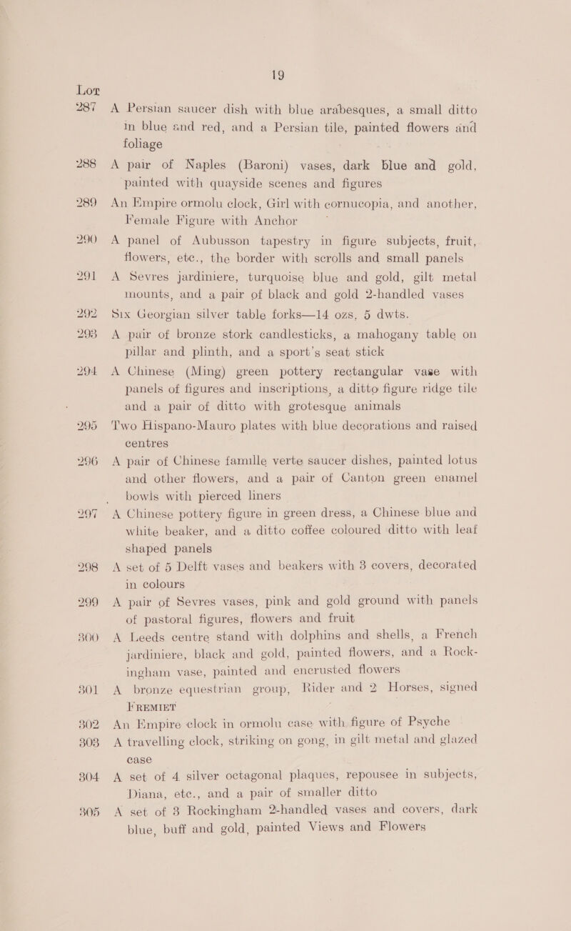 287 299 300 301 302 308 304 B05 19 A Persian saucer dish with blue arabesques, a small ditto in blue and red, and a Persian tile, painted flowers and folhage A pair of Naples (Baroni) vases, dark blue and gold, painted with quayside scenes and figures An Empire ormolu clock, Girl with cornucopia, and another, Female Figure with Anchor A panel of Aubusson tapestry in figure subjects, fruit, flowers, etc., the border with scrolls and small panels A Sevres jardiniere, turquoise blue and gold, gilt metal mounts, and a pair of black and gold 2-handled vases Six Georgian silver table forks—14 ozs, 5 dwts. A pair of bronze stork candlesticks, a mahogany table on pillar and plinth, and a sport’s seat stick A Chinese (Ming) green pottery rectangular vase with panels of figures and inscriptions, a ditto figure ridge tile and a pair of ditto with grotesque animals Two Hispano-Mauro plates with blue decorations and raised centres A pair of Chinese famille verte saucer dishes, painted lotus and other flowers, and a pair of Canton green enamel bowls with pierced liners A Chinese pottery figure in green dress, a Chinese blue and white beaker, and a ditto coffee coloured ditto with leaf shaped panels A set of 5 Delft vases and beakers with 8 covers, decorated in colours A pair of Sevres vases, pink and gold ground with panels of pastoral figures, flowers and fruit A Leeds centre stand with dolphins and shells, a French jardiniere, black and gold, painted flowers, and a Rock- ingham vase, painted and encrusted flowers A bronze equestrian group, Rider and 2 Horses, signed }REMIET An Empire clock in ormolu case with figure of Psyche A travelling clock, striking on gong, in gilt metal and glazed case A set of 4 silver octagonal plaques, repousee in subjects, Diana, ete., and a pair of smaller ditto A set of 3 Rockingham 2-handled vases and covers, dark blue, buff and gold, painted Views and Flowers
