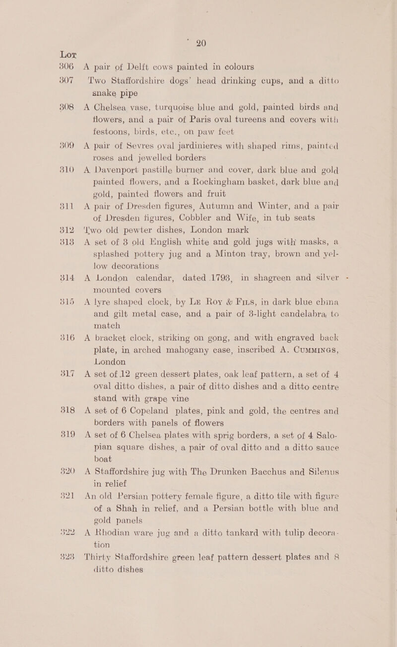 307 308 317 Two Staffordshire dogs’ head drinking cups, and a ditto snake pipe A Chelsea vase, turquoise blue and gold, painted birds and flowers, and a pair of Paris oval tureens and covers witii festoons, birds, etc., on paw feet A paw of Sevres oval jardinieres with shaped rims, painted roses and jewelled borders ) A. Davenport pastille burner and cover, dark blue and gold painted flowers, and a Rockingham basket, dark blue and gold, painted flowers and fruit A pair of Dresden figures, Autumn and Winter, and a pair of Dresden figures, Cobbler and Wife, in tub seats ‘wo old pewter dishes, London mark A set of 3 old English white and gold jugs with masks, a splashed pottery jug and a Minton tray, brown and yel- low decorations A London calendar, dated 1798, in shagreen and silver - mounted covers A lyre shaped clock, by Le Roy &amp; Fins, in dark blue china and gilt metal case, and a pair of 3-light candelabra, to match A bracket clock, striking on gong, and with engraved back plate, in arched mahogany case, inscribed A. CuMMINGS, London A set of 12 green dessert plates, oak leaf pattern, a set of 4 oval ditto dishes, a pair of ditto dishes and a ditto centre stand with grape vine A set of 6 Copeland plates, pink and gold, the centres and borders with panels of flowers A set of 6 Chelsea plates with sprig borders, a set of 4 Salo- pian square dishes, a pair of oval ditto and a ditto sauce boat A Staffordshire jug with The Drunken Bacchus and Silenus in relief An old Persian pottery female figure, a ditto tile with figure of a Shah in relief, and a Persian bottle with blue and eold panels A Rhodian ware jug and a ditto tankard with tulip decora- tion Thirty Staffordshire green leaf pattern dessert plates and &amp; ditto dishes