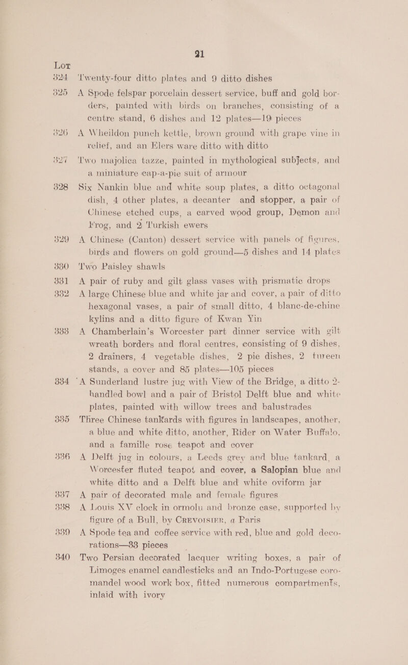 329 380 331 332 333 334 835 336 91 Iwenty-four ditto plates and 9 ditto dishes A Spode felspar porvelain dessert service, buff and gold bor- ders, painted with birds on branches, consisting of a centre stand, 6 dishes and 12 plates—19 pieces A Wheildon punch kettle, brown ground with grape vine in relief, and an Elers ware ditto with ditto ‘Two majolica tazze, painted in mythological subjects, and a miniature cap-a-pie suit of armour . Six Nankin blue and white soup plates, a ditto octagonal dish, 4 other plates, a decanter and stopper, a pair of Chinese etched cups, a carved wood group, Demon and Frog, and 2 Turkish ewers A Chinese (Canton) dessert service with panels of figures, birds and flowers on gold ground—5 dishes and 14 plates ‘wo Paisley shawls A pair of ruby and gilt glass vases with prismatic drops A large Chinese blue and white jar and cover, a pair of ditto hexagonal vases, a pair of small ditto, 4 blanc-de-chine kylins and a ditto figure of Kwan Yin A Chamberlain’s Worcester part dinner service with gilt wreath borders and floral centres, consisting of 9 dishes, 2 drainers, 4 vegetable dishes, 2 pie dishes, 2 tureen stands, a cover and 85 plates—105 pieces handled bowl and a pair of Bristol Delft blue and white plates, painted with willow trees and balustrades Three Chinese tanKards with figures in landscapes, another, a blue and white ditto, another, Rider on Water Buffalo, and a famille rose teapot and cover A Delft jug in colours, a Leeds grey and blue tankard, a Worcester fluted teapot and cover, a Salopian blue and white ditto and a Delft blue and white oviform jar A pair of decorated male and female figures A Louis XV clock in ormolu and bronze case, supported by figure of a Bull, by Crevorsire, a Paris A Spode tea and coffee service with red, blue and gold deco- rations—33 pieces . 7 Two Persian decorated lacquer writing boxes, a pair of Limoges enamel candlesticks and an Indo-Portugese coro- mandel wood work box, fitted numerous compartments, inlaid with ivory