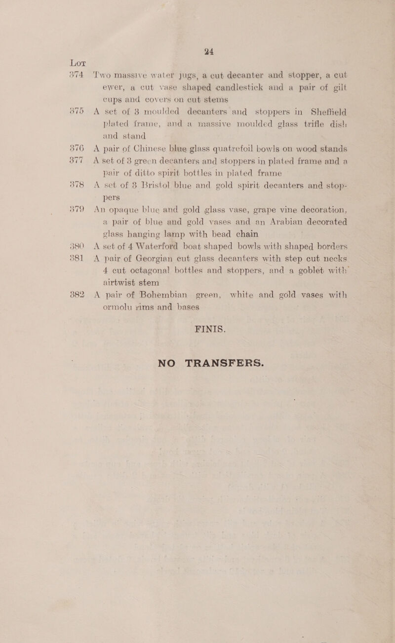 374 a4 ‘T'wo massive water Jugs, a cut decanter and stopper, a cut ewer, a cut vase shaped candlestick and a pair of gilt cups and covers on cut stems A set of 8 moulded decanters and stoppers in Shefheld plated frame, and a massive moulded glass trifle dish and stand A pair of Chinese blue glass quatrefoil bow!s on wood stands A set of 8 grecn decanters and stoppers in plated frame and a pair of ditto spirit bottles in plated frame A set of 8 Bristol blue and gold spirit decanters and stop- pers | An opaque blue and gold glass vase, grape vine decoration, a par of blue and gold vases and an Arabian decorated class hanging lamp with bead chain A set of 4 Waterford boat shaped bowls with shaped borders A pair of Georgian cut glass decanters with step cut necks 4 cut octagonal bottles and stoppers, and a goblet with airtwist stem A pair of ‘Bohembian green, white and gold vases with ormolu rims and bases FINIS. NO TRANSFERS.