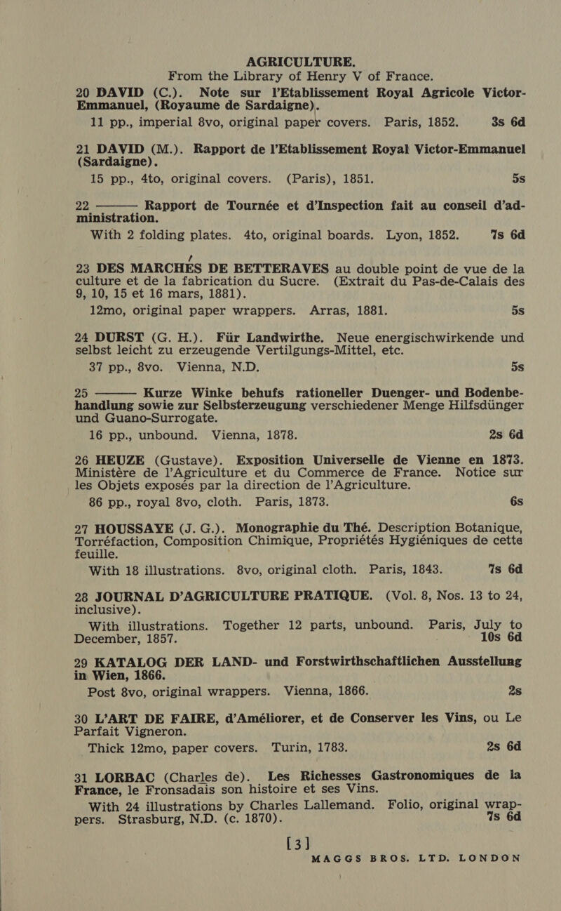 From the Library of Henry V of France. 20 DAVID (C.). Note sur lEtablissement Royal Agricole Victor- Emmanuel, (Royaume de Sardaigne). 11 pp., imperial 8vo, original paper covers. Paris, 1852. 3s 6d 21 DAVID (M.). Rapport de l’Etablissement Royal Victor-Emmanuel (Sardaigne). 15 pp., 4to, original covers. (Paris), 1851. 5s 22 Rapport de Tournée et d’Inspection fait au conseil d’ad- ministration. With 2 folding plates. 4to, original boards. Lyon, 1852. Is 6d  , 23 DES MARCHES DE BETTERAVES au double point de vue de la culture et de la fabrication du Sucre. (Extrait du Pas-de-Calais des 9, 10, 15 et 16 mars, 1881). 12mo, original paper wrappers. Arras, 1881. 5s 24 DURST (G. H.). Fiir Landwirthe. Neue energischwirkende und selbst leicht zu erzeugende Vertilgungs-Mittel, etc. 37 pp., 8vo. Vienna, N.D. 5s 25 Kurze Winke behufs rationeller Duenger- und Bodenbe- handlung sowie zur Selbsterzeugung verschiedener Menge Hilfsditinger und Guano-Surrogate. 16 pp., unbound. Vienna, 1878. 2s 6d  26 HEUZE (Gustave). Exposition Universelle de Vienne en 1873. Ministére de l’Agriculture et du Commerce de France. Notice sur les Objets exposés par la direction de ]’Agriculture. 86 pp., royal 8vo, cloth. Paris, 1873. 6s 27 HOUSSAYE (J. G.). Monographie du Thé. Description Botanique, Torréfaction, Composition Chimique, Propriétés Hygiéniques de cette feuille. With 18 illustrations. 8vo, original cloth. Paris, 1843. Ws 6d 28 JOURNAL D’AGRICULTURE PRATIQUE. (Vol. 8, Nos. 13 to 24, inclusive). With illustrations. Together 12 parts, unbound. Paris, July to December, 1857. 10s 6d 29 KATALOG DER LAND- und Forstwirthschaftlichen Ausstellung in Wien, 1866. Post 8vo, original wrappers. Vienna, 1866. 2s 30 L’ART DE FAIRE, d’Améliorer, et de Conserver les Vins, ou Le Parfait Vigneron. Thick 12mo, paper covers. Turin, 1783. 2s 6d 31 LORBAC (Charles de). Les Richesses Gastronomiques de la France, le Fronsadais son histoire et ses Vins. With 24 illustrations by Charles Lallemand. Folio, original wrap- pers. Strasburg, N.D. (c. 1870). Ws 6d [3]