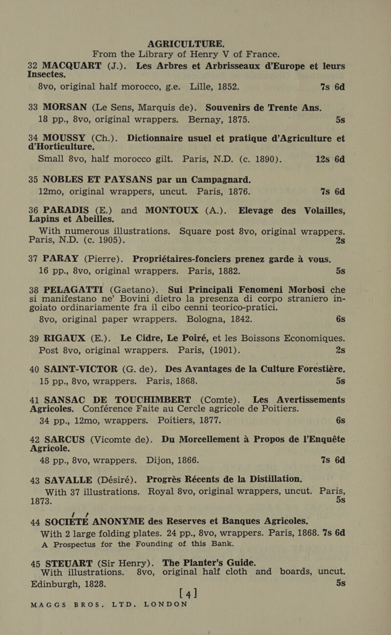 From the Library of Henry V of France. 32 MACQUART (J.). Les Arbres et Arbrisseaux d’Europe et leurs Insectes. 8vo, original half morocco, g.e. Lille, 1852. Ws 6d 33 MORSAN (Le Sens, Marquis de). Souvenirs de Trente Ans. 18 pp., 8vo, original wrappers. Bernay, 1875. 5s 34 MOUSSY (Ch.). Dictionnaire usuel et pratique d’Agriculture et d’Horticulture. Small 8vo, half morocco gilt. Paris, N.D. (c. 1890). 12s 6d 35 NOBLES ET PAYSANS par un Campagnard. 12mo, original wrappers, uncut. Paris, 1876. 4s 6d 36 PARADIS (E.) and MONTOUX (A.). Elevage des Volailles, Lapins et Abeilles. With numerous illustrations. Square post 8vo, original wrappers. Paris, N.D. (c. 1905). 2s 37 PARAY (Pierre). Propriétaires-fonciers prenez garde 4 vous. 16 pp., 8vo, original wrappers. Paris, 1882. 5s 38 PELAGATTI (Gaetano). Sui Principali Fenomeni Morbosi che si manifestano ne’ Bovini dietro la presenza di corpo straniero in- goiato ordinariamente fra il cibo cenni teorico-pratici. 8vo, original paper wrappers. Bologna, 1842. 6s 39 RIGAUX (E.). Le Cidre, Le Poiré, et les Boissons Economiques. Post 8vo, original wrappers. Paris, (1901). 2s 40 SAINT-VICTOR (G. de). Des Avantages de la Culture Forestiére. 15 pp., 8vo, wrappers. Paris, 1868. 5S 41 SANSAC DE TOUCHIMBERT (Comte). Les Avertissements Agricoles. Conférence Faite au Cercle agricole de Poitiers. 34 pp., 12mo, wrappers. Poitiers, 1877. 6s 42 SARCUS (Vicomte de). Du Morcellement a Propos de l’Enquéte Agricole. 48 pp., 8vo, wrappers. Dijon, 1866. Ws 6d 43 SAVALLE (Désiré). Progrés Récents de la Distillation. With 37 illustrations. Royal 8vo, original wrappers, uncut. pores 1873. Ss 1? 44 SOCIETE ANONYME des Reserves et Banques Agricoles. With 2 large folding plates. 24 pp., 8vo, wrappers. Paris, 1868. 7s 6d A Prospectus for the Founding of this Bank. 45 STEUART (Sir Henry). The Planter’s Guide. With illustrations. 8vo, original half cloth and boards, uncut. Edinburgh, 1828. 5s [4]