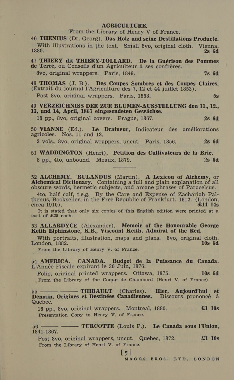 From the Library of Henry V of France. 46 THENIUS (Dr. Georg). Das Holz und seine Destillations Producte. ‘With illustrations in the text. Small 8vo, original cloth. Vienna, 1880. . 2s 6d 47 THIERY dit THIERY-TOLLARD. De la Guérison des Pommes de Terre, ou Conseils d’un Agriculteur a ses confréres. 8vo, original wrappers. Paris, 1849. 4s 6d 48 THOMAS (J. B.). Des Coupes Sombres et des Coupes Claires. (Extrait du journal l’Agriculture des 7, 12 et 44 juillet 1853). Post 8vo, original wrappers. Paris, 1853. 5s 49 VERZEICHNISS DER ZUR BLUMEN-AUSSTELLUNG den Bij 25; 13, und 14, April, 1867 eingesendeten Gewachse. 18 pp., 8vo, original covers. Prague, 1867. 2s 6d 50 VIANNE (Ed.). Le Draineur, Indicateur des améliorations agricoles. Nos. 11 and 12. 2 vols., 8vo, original wrappers, uncut. Paris, 1856. 2s 6d 51 WADDINGTON (Henri). Petition des Cultivateurs de la Brie. 8 pp., 4to, unbound. Meaux, 1879. 2s 6d 52 ALCHEMY. RULANDUS (Martin). A Lexicon of Alchemy, or Alchemical Dictionary. Containing a full and plain explanation of all obscure words, hermetic subjects, and arcane phrases of Paracelsus. 4to, half calf, t.e.g. By the Care and Expense of Zachariah Pal- thenus, Bookseller, in the Free Republic of Frankfurt. 1612. (London, circa 1910). £14 14s It is stated that only six copies of this English edition were printed at a cost of £25 each. 53 ALLARDYCE (Alexander). Memoir of the Honourable George Keith Elphinstone, K.B., Viscount Keith, Admiral of the Red. With portraits, illustration, maps and plans. 8vo, original cloth. London, 1882. 10s 6d From the Library of Henry V. of France. 54 AMERICA. CANADA. Budget de la Puissance du Canada. L’Année Fiscale expirant le 30 Juin, 1876. Folio, original printed wrappers. Ottawa, 1875. 10s 6d From the Library of the Comte de Chambord (Henri V. of France).   55 THIBAULT (Charles). Hier, Aujourd’hui_ et Demain, Origines et Destinées Canadiennes. Discours prononcé a Quebec. 16 pp., 8vo, original wrappers. Montreal, 1880. £&amp;1 10s Presentation Copy to Henry V. of France.   5 TURCOTTE (Louis P.). Le Canada sous I’Union, 1841-1867. Post 8vo, original wrappers, uncut. Quebec, 1872. £1 10s From the Library of Henri V. of France. [5]