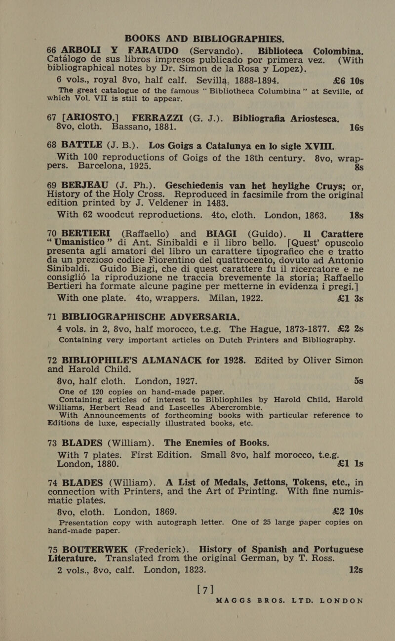 66 ARBOLI Y FARAUDO (Servando). Biblioteca Colombina. Catalogo de sus libros impresos publicado por primera vez. (With bibliographical notes by Dr. Simon de la Rosa y Lopez). 6 vols., royal 8vo, half calf. Sevilla, 1888-1894. £6 10s The great catalogue of the famous “ Bibliotheca Columbina” at Seville, of which Vol. VII is still to appear. 67 [ARIOSTO.] FERRAZZI (G. J.). Bibliografia Ariostesca. 8vo, cloth. Bassano, 1881. 16s 68 BATTLE (J. B.). Los Goigs a Catalunya en lo sigle XVIII. With 100 reproductions of Goigs of the 18th century. 8vo, wrap- pers. Barcelona, 1925. 8s 69 BERJEAU (J. Ph.). Geschiedenis van het heylighe Cruys; or, History of the Holy Cross. Reproduced in facsimile from the original edition printed by J. Veldener in 1483. With 62 woodcut reproductions. 4to, cloth. London, 1863. 18s 70 BERTIERI (Raffaello) and BIAGI (Guido). Il Carattere “Umanistico” di Ant. Sinibaldi e il libro bello. [Quest’ opuscolo presenta agli amatori del libro un carattere tipografico che e tratto da un prezioso codice Fiorentino del quattrocento, dovuto ad Antonio Sinibaldi. Guido Biagi, che di quest carattere fu il ricercatore e ne consiglio la riproduzione ne traccia brevemente la storia; Raffaello Bertieri ha formate alcune pagine per metterne in evidenza i pregi. ] With one plate. 4to, wrappers. Milan, 1922. &amp;1 3s 71 BIBLIOGRAPHISCHE ADVERSARIA. 4 vols. in 2, 8vo, half morocco, t.e.g. The Hague, 1873-1877. £2 2s Containing very important articles on Dutch Printers and Bibliography. 72 BIBLIOPHILE’S ALMANACK for 1928. Edited by Oliver Simon and Harold Child. 8vo, half cloth. London, 1927. ds One of 120 copies on hand-made paper. Containing articles of interest to Bibliophiles by Harold Child, Harold Williams, Herbert Read and Lascelles Abercrombie. With Announcements of forthcoming books with particular reference to Editions de luxe, especially illustrated books, etc. 73 BLADES (William). The Enemies of Books. With 7 plates. First Edition. Small 8vo, half morocco, t.e.g. London, 1880. £1 Is 74 BLADES (William). A List of Medals, Jettons, Tokens, etc., in connection with Printers, and the Art of Printing. With fine numis- matic plates. 8vo, cloth. London, 1869. £2 10s Presentation copy with autograph letter. One of 25 large paper copies on hand-made paper. 75 BOUTERWEK (Frederick). History of Spanish and Portuguese Literature. Translated from the original German, by T. Ross. 2 vols., 8vo, calf. London, 1823. 12s [7]