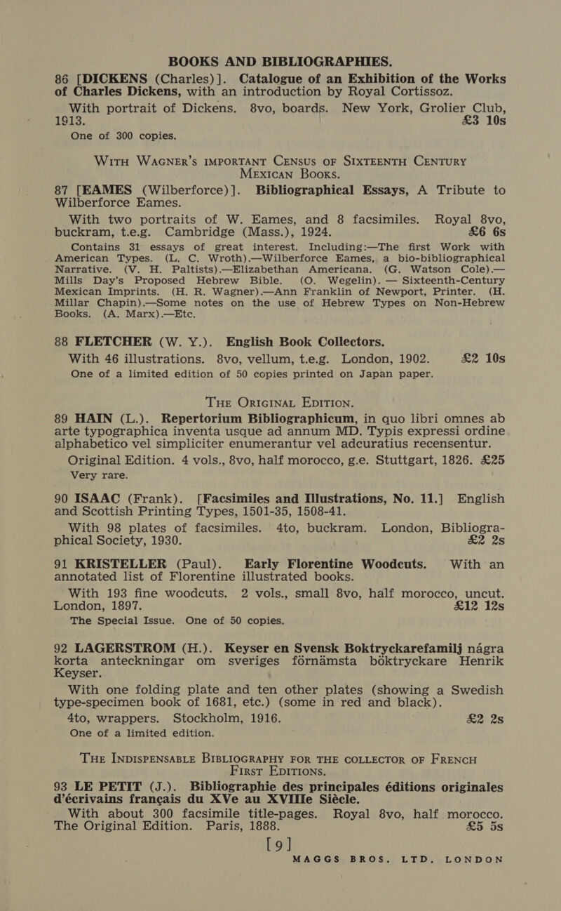 86 [DICKENS (Charles)]. Catalogue of an Exhibition of the Works of Charles Dickens, with an introduction by Royal Cortissoz. With portrait of Dickens. 8vo, boards. New York, Grolier Club, 1913. £3 10s One of 300 copies. WitH WaAGNER’s IMPORTANT CENSUS OF SIXTEENTH CENTURY Mexican Books. 87 [EAMES (Wilberforce)]. Bibliographical Essays, A Tribute to Wilberforce Eames. With two portraits of W. Eames, and 8 facsimiles. Royal 8vo, buckram, t.e.g. Cambridge (Mass.), 1924. £6 6s Contains 31 essays of great interest. Including:—The first Work with American Types. (L. C. Wroth).—Wilberforce Eames, a _ bio-bibliographical Narrative. (V. H. Paltists).—Elizabethan Americana. (G. Watson Cole).— Mills Day’s Proposed Hebrew Bible. (O. Wegelin). — Sixteenth-Century Mexican Imprints. (H. R. Wagner).—Ann Franklin of Newport, Printer. (H. Millar Chapin).—Some notes on the use of Hebrew Types on Non-Hebrew Books. (A. Marx).—Etc. 88 FLETCHER (W. Y.). English Book Collectors. With 46 illustrations. 8vo, vellum, t.e.g. London, 1902. £2 10s One of a limited edition of 50 copies printed on Japan paper. Tue ORIGINAL EDITION. 89 HAIN (L.). Repertorium Bibliographicum, in quo libri omnes ab arte typographica inventa usque ad annum MD. Typis expressi ordine alphabetico vel simpliciter enumerantur vel adcuratius recensentur. Original Edition. 4 vols., 8vo, half morocco, g.e. Stuttgart, 1826. £25 Very rare. 90 ISAAC (Frank). [Facsimiles and Illustrations, No. 11.] English and Scottish Printing Types, 1501-35, 1508-41. With 98 plates of facsimiles. 4to, buckram. London, Bibliogra- phical Society, 1930. £2 2s 91 KRISTELLER (Paul). Early Florentine Woodcuts. With an annotated list of Florentine illustrated books. With 193 fine woodcuts. 2 vols., small 8vo, half morocco, uncut. London, 1897. £12 12s The Special Issue. One of 50 copies. 92 LAGERSTROM (H.). Keyser en Svensk Boktryckarefamilj nagra korta anteckningar om sveriges fornamsta boktryckare Henrik Keyser. With one folding plate and ten other plates (showing a Swedish type-specimen book of 1681, etc.) (some in red and black). 4to, wrappers. Stockholm, 1916. . ae 2s One of a limited edition. THE INDISPENSABLE BIBLIOGRAPHY FOR THE COLLECTOR OF FRENCH First Epirtions. 93 LE PETIT (J.). Bibliographie des principales éditions originales d’écrivains francais du XVe au XVIIlIe Siécle. ' With about 300 facsimile title-pages. Royal 8vo, half morocco. The Original Edition. Paris, 1888. &amp;5 ds [9]