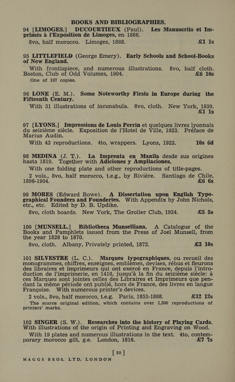 94 [LIMOGES.] DUCOURTIEUX (Paul). Les Manuscrits et Im- primés a l’Exposition de Limoges, en 1886. 8vo, half morocco. Limoges, 1888. £1 Is 95 LITTLEFIELD (George Emery). Early Schools and School-Books of New England. With frontispiece, and numerous illustrations. $8vo, half cloth. Boston, Club of Odd Volumes, 1904. £6 10s One of 167 copies. 96 LONE (E. M.). Some Noteworthy Firsts in Europe during the Fifteenth Century. With 31 illustrations of incunabula. 8vo, cloth. New York, 1930. &amp;1 1s 97 [LYON S.] Impressions de Louis Perrin et quelques livres lyonnais du seiziéme siécle. Exposition de l’Hotel de Ville, 1923. Préface de Marius Audin. With 43 reproductions. 4to, wrappers. Lyons, 1923. 10s 6d 98 MEDINA (J. T.). La Imprenta en Manila desde sus origines hasta 1810. Together with Adiciones y Ampliaciones. With one folding plate and other reproductions of title-pages. 2 vols., 8vo, half morocco, t.e.g., by Riviere. Santiago de Chile, 1896-1904. £&amp;6 6s 99 MORES (Edward Rowe). A Dissertation upon English Typo- graphical Founders and Founderies. With Appendix by John NICHOLS: etc., etc. Edited by D. B. Updike. 8vo, cloth boards. New York, The Grolier Club, 1924. £5 5s 100 [MUNSELL.] Bibliotheca Munselliana. A Catalogue of the Books and Pamphlets issued from the Press of Joel Munsell, from the year 1828 to 1870. 8vo, cloth. Albany, Privately printed, 1872. £3 10s 101 SILVESTRE (L. C.). Marques typographiques, ou recueil des monogrammes, chiffres, enseignes, emblémes, devises, rébus et fleurons des libraires et imprimeurs qui ont exercé en France, depuis l’intro- duction de l’imprimerie, en 1410, jusqu’a la fin du seizieme siécle: A ces Marques sont jointes celles des Libraires et Imprimeurs que pen- dant la méme période ont publié, hors de France, des livres en langue Francoise. With numerous printer’s devices. 2 vols., 8vo, half morocco, t.e.g. Paris, 1853-1868. £12 12s The scarce original edition, which contains over 1,300 reproductions of printers’ marks. 102 SINGER (S. W.). Researches into the history of Playing Cards. With illustrations of the origin of Printing and Engraving on Wood. _ With 19 plates and numerous illustrations in the text. 4to, contem- porary morocco gilt, g.e. London, 1816. £7 Us [ 10 ]}