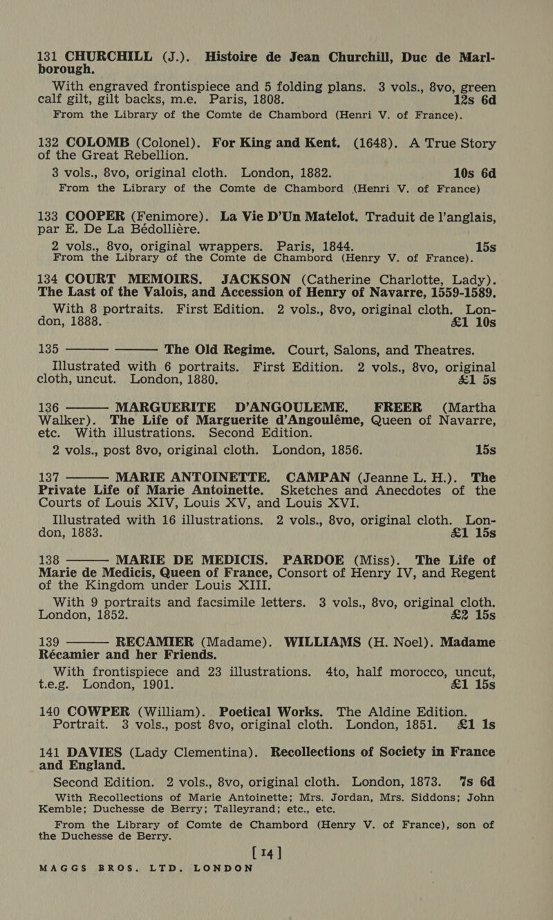 131 CHURCHILL (J.). Histoire de Jean Churchill, Duc de Marl- borough. With engraved frontispiece and 5 folding plans. 3 vols., 8vo, green calf gilt, gilt backs, m.e. Paris, 1808. 12s 6d From the Library of the Comte de Chambord (Henri V. of France). 132 COLOMB (Colonel). For King and Kent. (1648). A True Story of the Great Rebellion. 3 vols., 8vo, original cloth. London, 1882. 10s 6d From the Library of the Comte de Chambord (Henri V. of France) 133 COOPER (Fenimore). La Vie D’Un Matelot. Traduit de l’anglais, par E. De La Beédolliére. 2 vols., 8vo, original wrappers. Paris, 1844. 15s From the Library of the Comte de Chambord (Henry V. of France). 134 COURT MEMOIRS. JACKSON (Catherine Charlotte, Lady). The Last of the Valois, and Accession of Henry of Navarre, 1559-1589. With 8 portraits. First Edition. 2 vols., 8vo, original cloth. Lon- don, 1888. &amp;1 10s  135 The Old Regime. Court, Salons, and Theatres. Illustrated with 6 portraits. First Edition. 2 vols., 8vo, original cloth, uncut. London, 1880. &amp;1 ds  136 MARGUERITE D’ANGOULEME. FREER (Martha Walker). The Life of Marguerite d’Angouléme, Queen of Navarre, etc. With illustrations. Second Edition. 2 vols., post 8vo, original cloth. London, 1856. 15s   Lay MARIE ANTOINETTE. CAMPAN (Jeanne L. H.). The Private Life of Marie Antoinette. Sketches and Anecdotes of the Courts of Louis XIV, Louis XV, and Louis XVI. Illustrated with 16 illustrations. 2 vols., 8vo, original cloth. Lon- don, 1883. &amp;1 15s  138 MARIE DE MEDICIS. PARDOE (Miss). The Life of Marie de Medicis, Queen of France, Consort of Henry IV, and Regent of the Kingdom under Louis XIII. With 9 portraits and facsimile letters. 3 vols., 8vo, original cloth. London, 1852. £2 15s  139 RECAMIER (Madame). WILLIAMS (H. Noel). Madame Récamier and her Friends. With frontispiece and 23 illustrations. 4to, half morocco, uncut, t.e.g. London, 1901. &amp;1 15s 140 COWPER (William). Poetical Works. The Aldine Edition. Portrait. 3 vols., post 8vo, original cloth. London, 1851. &amp;1 Is 141 DAVIES (Lady Clementina). Recollections of Society in France and England. Second Edition. 2 vols., 8vo, original cloth. London, 1873. ‘%s 6d With Recollections of Marie Antoinette; Mrs. Jordan, Mrs. Siddons; John Kemble; Duchesse de Berry; Talleyrand; etc., etc. From the Library of Comte de Chambord (Henry V. of France), son of the Duchesse de Berry. [14]