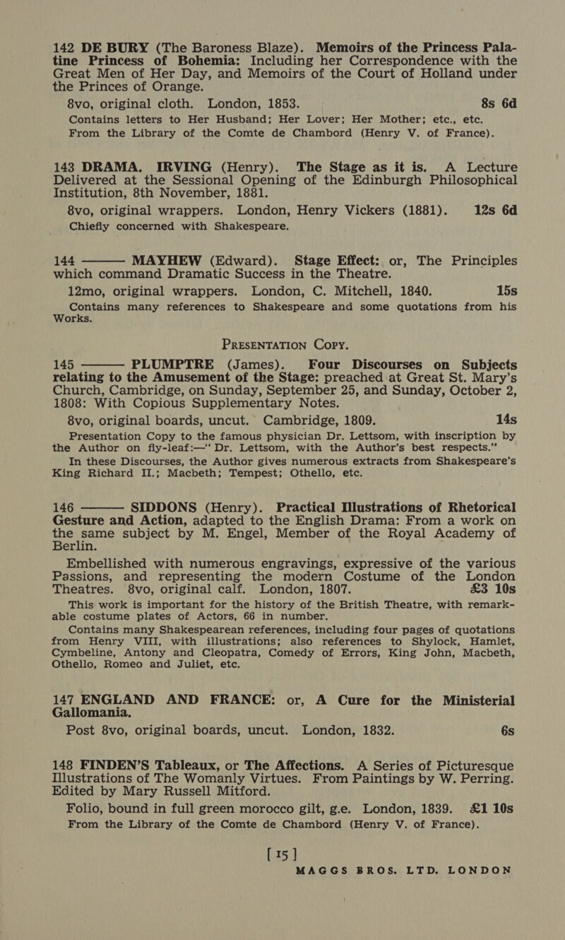 142 DE BURY (The Baroness Blaze). Memoirs of the Princess Pala- tine Princess of Bohemia: Including her Correspondence with the Great Men of Her Day, and Memoirs of the Court of Holland under the Princes of Orange. 8vo, original cloth. London, 1853. 8s 6d Contains letters to Her Husband; Her Lover; Her Mother; etc., etc. From the Library of the Comte de Chambord (Henry V. of France). 143 DRAMA. IRVING (Henry). The Stage as it is. A Lecture Delivered at the Sessional Opening of the Edinburgh Philosophical Institution, 8th November, 1881. 8vo, original wrappers. London, Henry Vickers (1881). 12s 6d Chiefly concerned with Shakespeare. 144 MAYHEW (Edward). Stage Effect: or, The Principles which command Dramatic Success in the Theatre. 12mo, original wrappers. London, C. Mitchell, 1840. 15s Contains many references to Shakespeare and some quotations from his Works.  PRESENTATION Copy. 145 PLUMPTRE (James). Four Discourses on Subjects relating to the Amusement of the Stage: preached at Great St. Mary’s Church, Cambridge, on Sunday, September 25, and Sunday, October 2, 1808: With Copious Supplementary Notes. 8vo, original boards, uncut. Cambridge, 1809. 14s Presentation Copy to the famous physician Dr. Lettsom, with inscription by the Author on fly-leaf:—‘‘ Dr. Lettsom, with the Author’s best respects.” In these Discourses, the Author gives numerous extracts from Shakespeare’s King Richard II.; Macbeth; Tempest; Othello, etc.  146 SIDDONS (Henry). Practical Illustrations of Rhetorical Gesture and Action, adapted to the English Drama: From a work on me fea subject by M. Engel, Member of the Royal Academy of erlin. Embellished with numerous engravings, expressive of the various Passions, and representing the modern Costume of the London Theatres. 8vo, original calf. London, 1807. £3 10s This work is important for the history of the British Theatre, with remark- able costume plates of Actors, 66 in number. Contains many Shakespearean references, including four pages of quotations from Henry VIII, with illustrations; also references to Shylock, Hamlet, Cymbeline, Antony and Cleopatra, Comedy of Errors, King John, Macbeth, Othello, Romeo and Juliet, etc.  147 ENGLAND AND FRANCE: or, A Cure for the Ministerial Gallomania. Post 8vo, original boards, uncut. London, 1832. 6s 148 FINDEN’S Tableaux, or The Affections. A Series of Picturesque Illustrations of The Womanly Virtues. From Paintings by W. Perring. Edited by Mary Russell Mitford. Folio, bound in full green morocco gilt, g.e. London, 1839. £1 10s From the Library of the Comte de Chambord (Henry V. of France). [15]